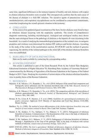 8 Edward Javadov, Oleg Khokhlachev, Valentina Sukhanova, Olga Kozyrenko, Kisil Alevtina
same time, significant differences in the immune response of healthy and sick chickens with respect
to chicken infectious bronchitis were revealed. This retrospectively confirms that the main cause of
the disease of chickens is a field IBC infection. The causative agents of pneumovirus infection,
ornithobacteriosis, and respiratory mycoplasmosis can be considered as concomitant contaminants,
somewhat complicating the overall epizootic situation in the economy.
4. CONCLUSION
In the course of an epidemiological examination of the farm, broiler chickens were found to have
an infectious disease occurring with the respiratory syndrome. The results of comprehensive
diagnostic monitoring, including microbiological, virological and serological studies, have shown
that the main etiological factor in the pathology of chickens is the hepatitis B virus circulating in the
household. As a result of studying the immunobiological properties of the isolated virus, its antigenic
properties and virulence were determined for chicken SPF embryos and broiler chickens. According
to the study of the isolate in the neutralization reaction, RT-PCR-RV and the method of genomic
sequencing, the identity of the isolated pathogen to the strain QX of the chicken infectious bronchitis
virus was established.
5. AVAILABILITY OF DATA AND MATERIAL
Data can be made available by contacting the corresponding author.
6. ACKNOWLEDGEMENT
This article is published as part of the Grant Research Work by the Federal State Budgetary
Educational Institution of Higher Education "St. Petersburg State Academy of Veterinary Medicine"
commissioned by the Ministry of Agriculture of the Russian Federation at the Expense of the Federal
Budget in 2019. Topic: Studying the circulation of variant strains of the chicken infectious bronchitis
virus in poultry farms of the Russian Federation.
7. REFERENCES
Balykina, A. B., Nikonov, I. N., Karpenko, L. Yu., et al. (2018). Influence of the animal feed components and
biologically active substances into the intestinal microbiota state of the bird. Research Journal of
Pharmaceutical, Biological and Chemical Sciences. 9(6). 1876-1880.
Balykina, A. B., Nikonov, I. N., Karpenko, L. Yu., et al. (2018). The composition and role of the microbiota of
chickens gastrointestinal tract. Research Journal of Pharmaceutical, Biological, and Chemical
Sciences. 9(6), 1881-1885.
Birman, B. Ya., Lizun, R. P., Nasonov, I. V. et al, (2004). Guidelines for epizootological examination of a
poultry enterprise: Approved. GUV Ministry of Agriculture and Food Rep. Belarus 10.04.2004,
Minsk: Polybig.
Bochkov, Yu. A., (1999). The method of strain differentiation of the chicken infectious bronchitis virus and
analysis of virus isolates isolated in Russia: Diss. Cand. biol. Sciences. Vladimir.
Dandal, A. Sh., Kulakov, V. Yu., Sukharev, V. Yu., Makarov, V. V., (2015). Pathogenesis of infectious
bronchitis of chickens. Communication 2. The dissemination of the virus in the body of chickens by
PCR. Actual issues of veterinary biology. 2(26). 41-45.
Dandal, A. Sh., Sukharev, O. I., Makarov, V. V., (2015). Pathogenesis of infectious bronchitis of chickens.
Message 1. Reproduction of the virus of the genotype "QX" in the body of chickens with various
methods of infection. Actual issues of veterinary biology. 1(25). 24-27.
GOST 25583-83, (1983). The bird is agricultural. Methods of laboratory diagnosis of infectious diseases,
Methods of laboratory diagnosis of bronchitis, State Standard of the USSR. M. 16-20.
 