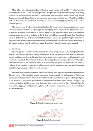 2 Pornprom Pahubutra, and Dulyachot Cholaseuk
Many ideas have been patented on collapsible speed bumps, such as [4] – [9], but very few
reached the road tests. There are many problems that prevent collapsible speed bumps from being
practical, including structural durability, maintenance and installation issues (which may require
digging up the road). Recently there is a promising technology: one is the use of flexible shell filled
with non-Newtonian fluid that react differently to speed of impact [11] but durability of the shell is
still to be proven.
The authors have developed a mechanical collapsible speed bump using a pendulum as a speed
sensing mechanism and also as a locking mechanism [12]. It was easy to install. The bump is tuned
to response well to the targeted speed of 8 km/hr. However, the pendulum design is prone to vibration.
Its dimensions are too large and due to the design, it could not withstand impact load from large
vehicles. The mentioned problems were fixed in this new version. The speed sensing mechanism was
separated from the locking mechanism to ensure speed sensing accuracy while improving strength in
the locking position. Overall profile was scaled down to fit Thailand’s speed bump standard.
2. DESIGN
In development of a speed sensitive collapsible speed bump version V, the principle of inertia
was still used in the pendulum sensing mechanism. When the vehicle travels fast the pendulum
sensing mechanism will rotate backward in relative to the ramp which makes it falls in to a locking
point in the guide rail. When the vehicle travels slow the pendulum sensing mechanism will have less
rotation in relative to the ramp which makes it slides along the guide rail and allows the bump to
collapse. In the previous version, the pendulum speed sensing mechanism were use as both a sensor
and a locking mechanism, which lower its accuracy.
In this version, the pendulum speed sensing mechanism were separated from locking mechanism.
The movement of the pendulum sensing mechanism along the guide rail will activate to the locking
mechanism. When installed at 30 mm below the road surface, as shown in Figure 1, the highest point
of the bump is 75 mm, which is conformed to Thailand’s standard for speed humps. During locking
position the height will be 60 mm. And during the fold position it will be flat. If installed on the
road without digging, it will be 30 mm higher in each position. This research uses on-road installation
as shown in Figure 2.
Figure 1: Installed by digging-up the road.
Figure 2: Installed on the road.
 