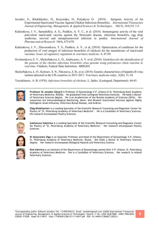 *Corresponding author (Edward Javadov) Tel: +7-4952354312. Email: Javadov@gmail.com ©2020 International Transaction
Journal of Engineering, Management, & Applied Sciences & Technologies. Volume 11 No.1 ISSN 2228-9860 eISSN 1906-9642
CODEN: ITJEA8 Paper ID:11A01F http://TUENGR.COM/V11/11A01F.pdf DOI: 10.14456/ITJEMAST.2020.6
9
Javadov, E., Khokhlachev, O., Kozyrenko, O., Polyakova O. (2019). Antigenic Activity of An
Experimental Inactivated Vaccine Against Chicken Infectious Bronchitis. International Transaction
Journal of Engineering, Management, & Applied Sciences & Technologies. 10(15), 10A15J: 1-5.
Kuklenkova, I. V., Samodelkin, A. G., Pashkin, A. V. C., et al. (2018). Immunogenic activity of the viral
polyvalent inactivated vaccine against the Newcastle disease, infectious bronchitis, egg drop
syndrome, reoviral and metapneumoviral infection in poultry. International Journal of
Pharmaceutical Research. 10(4), 675-679.
Kuklenkova, I. V., Zhavoronkova, T. S., Pashkin, A. V., et al, (2018). Optimization of conditions for the
production of viral antigen of infectious bronchitis of chickens for the manufacture of inactivated
vaccines. Issues of regulatory regulation in veterinary medicine. 4, 47-50.
Ovchinnikova, E. V., Shcherbakova, L. O., Andriyasov, A. V. et al, (2010). Guidelines for the identification of
the genome of the chicken infectious bronchitis virus genome using polymerase chain reaction in
real-time. Vladimir, Federal State Institution. ARRIAH.
Shcherbakova, L. O., Kolosov, S. N., Nikonova, Z. B., et al. (2018). Genetic characteristics of hepatitis B virus
isolates detected in the CIS countries in 2015-2017. Veterinary medicine today. 3(26). 31-34.
Teryukhanov, A. B. (1976). Infectious bronchitis of chickens, L, Spike. (Leningrad, Department). 44-45.
Professor Dr.Javadov Eduard is Professor of Epizootology V.P. Urbana of St. Petersburg State Academy
of Veterinary Medicine, RUSSIA. He graduated from Leningrad Veterinary Institute. He holds a Doctor
of Veterinary Sciences degree. He is an Academician of the Russian Academy of Sciences (2016). His
researches are Immunobiological Monitoring, Mono- And Bivalent Inactivated Vaccines Against Highly
Pathogenic Avian Influenza, Infectious Bursal Disease, and Avikron.
Oleg Khokhlachev is a Leading Specialist of the Scientific Research Consulting and Diagnostic Center for
Poultry of "St. Petersburg Academy of Veterinary Medicine". He is a Candidate of Veterinary Sciences.
His research encompasses Poultry Sciences.
Sukhanova Valentina is a Leading Specialist of the Scientific Research Consulting and Diagnostic Center
for Poultry of "St. Petersburg Academy of Veterinary Medicine." Her research encompasses Poultry
Sciences.
Dr.Kozyrenko Olga is an Associate Professor and Head of the Department of Epizootology V.P. Urbana,
St. Petersburg Academy of Veterinary Medicine, Russia. She holds a Doctor of Veterinary Sciences
degree. Her research encompasses Biological Hazards and Veterinary Science.
Kisil Alevtina is an Assistant of the Department of Epizootology named after V.P. Urbana, St. Petersburg
Academy of Veterinary Medicine. She is a Candidate of Veterinary Sciences. Her research is related
Veterinary Sciences.
 