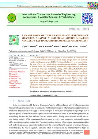 *Corresponding author (Wajid S. Ahmed). Tel: +331-609-12-64. E-mail: wajid_shakeel@comsats.edu.pk ©2020 International
Transaction Journal of Engineering, Management, & Applied Sciences & Technologies. Volume 11 No.1 ISSN 2228-9860 eISSN
1906-9642 CODEN: ITJEA8 Paper ID:11A01G http://TUENGR.COM/V10A/11A01G.pdf DOI: 10.14456/ITJEMAST.2020.7
1
International Transaction Journal of Engineering,
Management, & Applied Sciences & Technologies
http://TuEngr.com
PAPER ID: 10A01G
A FRAMEWORK OF THREE FAMILIES OF PERFORMANCE
MEASURES AGAINST A UNIVERSAL SHARPE MEASURE:
KENDALL’S TAU RANK ORDER CORRELATION APPROACH
Wajid S. Ahmed
a*
, Adil T. Paracha
a
, Malik F. Azeem
a
, and Malik J. Saboor
a
a
Department of Management Sciences, COMSATS University Islamabad, PAKISTAN.
A R T I C L E I N F O A B S T R A C T
Article history:
Received 06 April 2019
Received in revised form 19
June 2019
Accepted 28 June 2019
Available online 1 November
2019
Keywords:
Periodical Analysis;
Degree of
Concordance;
Kendall’s Tau
Approach;
Mean-Variance
Analysis;
NND-Pattern.
The first objective of our paper is to formulate a framework of
selective performance measures under three groups based on distinct
risk levels (Caporin et al., 2014). The second objective is to incorporate
the time effects e.g., length of the sampling period, distinct risk classes
of mutual funds, etc. and identify if the choice of performance measures
is irrelevant proposed earlier (e.g., Eling (2008), Eling & Schuhmacher
(2007), Schuhmacher & Eling (2012)). The mean-variance analysis
approach and Kendall’s tau rank order correlation approach has been
deployed across the length of the sample over four distinct time periods
to confirm the degree of concordance among Sharpe ratio and
alternative performance measures. On the generalized basis, the
significant indifferent results do exist among the selective half of the
alternative performance measures in relation to assessing the abnormal
distributed return pattern.
Disciplinary: Management Sciences (Investment Analysis).
©2019 INT TRANS J ENG MANAG SCI TECH.
1. INTRODUCTION
In the investment world, the term ‘Investment’ can be addressed as an activity of compromising
the current opportunities over a specific period of time compared to other uncertain opportunities in
the future. The investors will happy to invest their part of funds, tied up together as a package, over a
specific period of time in order to capture the added benefits in terms of the returns generated by
comprising that specific time horizon. This is a human instinct that by nature humans are risk-averse,
and for that majority of the investors prefer to go about to avail certain investment options which may
offer some compensation against risk. This compensation package is known as a premium against the
risk and it is demanded against the reduction in the potential benefits over an investment horizon.
None the less, the risk is a general term and when it comes under the finance theory it helps in
©2020 International Transaction Journal of Engineering, Management, & Applied Sciences & Technologies
 
