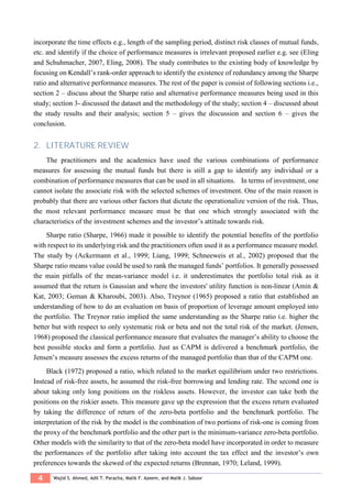 4 Wajid S. Ahmed, Adil T. Paracha, Malik F. Azeem, and Malik J. Saboor
incorporate the time effects e.g., length of the sampling period, distinct risk classes of mutual funds,
etc. and identify if the choice of performance measures is irrelevant proposed earlier e.g. see (Eling
and Schuhmacher, 2007, Eling, 2008). The study contributes to the existing body of knowledge by
focusing on Kendall’s rank-order approach to identify the existence of redundancy among the Sharpe
ratio and alternative performance measures. The rest of the paper is consist of following sections i.e.,
section 2 – discuss about the Sharpe ratio and alternative performance measures being used in this
study; section 3- discussed the dataset and the methodology of the study; section 4 – discussed about
the study results and their analysis; section 5 – gives the discussion and section 6 – gives the
conclusion.
2. LITERATURE REVIEW
The practitioners and the academics have used the various combinations of performance
measures for assessing the mutual funds but there is still a gap to identify any individual or a
combination of performance measures that can be used in all situations. In terms of investment, one
cannot isolate the associate risk with the selected schemes of investment. One of the main reason is
probably that there are various other factors that dictate the operationalize version of the risk. Thus,
the most relevant performance measure must be that one which strongly associated with the
characteristics of the investment schemes and the investor’s attitude towards risk.
Sharpe ratio (Sharpe, 1966) made it possible to identify the potential benefits of the portfolio
with respect to its underlying risk and the practitioners often used it as a performance measure model.
The study by (Ackermann et al., 1999; Liang, 1999; Schneeweis et al., 2002) proposed that the
Sharpe ratio means value could be used to rank the managed funds’ portfolios. It generally possessed
the main pitfalls of the mean-variance model i.e. it underestimates the portfolio total risk as it
assumed that the return is Gaussian and where the investors' utility function is non-linear (Amin &
Kat, 2003; Geman & Kharoubi, 2003). Also, Treynor (1965) proposed a ratio that established an
understanding of how to do an evaluation on basis of proportion of leverage amount employed into
the portfolio. The Treynor ratio implied the same understanding as the Sharpe ratio i.e. higher the
better but with respect to only systematic risk or beta and not the total risk of the market. (Jensen,
1968) proposed the classical performance measure that evaluates the manager’s ability to choose the
best possible stocks and form a portfolio. Just as CAPM is delivered a benchmark portfolio, the
Jensen’s measure assesses the excess returns of the managed portfolio than that of the CAPM one.
Black (1972) proposed a ratio, which related to the market equilibrium under two restrictions.
Instead of risk-free assets, he assumed the risk-free borrowing and lending rate. The second one is
about taking only long positions on the riskless assets. However, the investor can take both the
positions on the riskier assets. This measure gave up the expression that the excess return evaluated
by taking the difference of return of the zero-beta portfolio and the benchmark portfolio. The
interpretation of the risk by the model is the combination of two portions of risk-one is coming from
the proxy of the benchmark portfolio and the other part is the minimum-variance zero-beta portfolio.
Other models with the similarity to that of the zero-beta model have incorporated in order to measure
the performances of the portfolio after taking into account the tax effect and the investor’s own
preferences towards the skewed of the expected returns (Brennan, 1970; Leland, 1999).
 