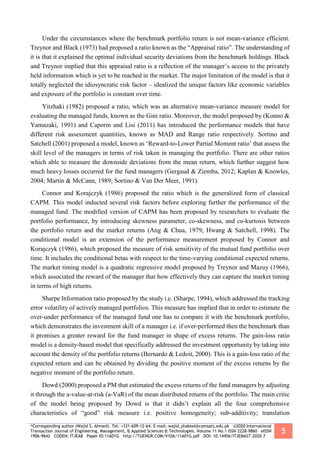*Corresponding author (Wajid S. Ahmed). Tel: +331-609-12-64. E-mail: wajid_shakeel@comsats.edu.pk ©2020 International
Transaction Journal of Engineering, Management, & Applied Sciences & Technologies. Volume 11 No.1 ISSN 2228-9860 eISSN
1906-9642 CODEN: ITJEA8 Paper ID:11A01G http://TUENGR.COM/V10A/11A01G.pdf DOI: 10.14456/ITJEMAST.2020.7
5
Under the circumstances where the benchmark portfolio return is not mean-variance efficient.
Treynor and Black (1973) had proposed a ratio known as the “Appraisal ratio”. The understanding of
it is that it explained the optimal individual security deviations from the benchmark holdings. Black
and Treynor implied that this appraisal ratio is a reflection of the manager’s access to the privately
held information which is yet to be reached in the market. The major limitation of the model is that it
totally neglected the idiosyncratic risk factor – idealized the unique factors like economic variables
and exposure of the portfolio is constant over time.
Yitzhaki (1982) proposed a ratio, which was an alternative mean-variance measure model for
evaluating the managed funds, known as the Gini ratio. Moreover, the model proposed by (Konno &
Yamazaki, 1991) and Caporin and Lisi (2011) has introduced the performance models that have
different risk assessment quantities, known as MAD and Range ratio respectively. Sortino and
Satchell (2001) proposed a model, known as ‘Reward-to-Lower Partial Moment ratio’ that assess the
skill level of the managers in terms of risk taken in managing the portfolio. There are other ratios
which able to measure the downside deviations from the mean return, which further suggest how
much heavy losses occurred for the fund managers (Gergaud & Ziemba, 2012; Kaplan & Knowles,
2004; Martin & McCann, 1989; Sortino & Van Der Meer, 1991).
Connor and Korajczyk (1986) proposed the ratio which is the generalized form of classical
CAPM. This model inducted several risk factors before exploring further the performance of the
managed fund. The modified version of CAPM has been proposed by researchers to evaluate the
portfolio performance, by introducing skewness parameter, co-skewness, and co-kurtosis between
the portfolio return and the market returns (Ang & Chua, 1979; Hwang & Satchell, 1998). The
conditional model is an extension of the performance measurement proposed by Connor and
Korajczyk (1986), which proposed the measure of risk sensitivity of the mutual fund portfolio over
time. It includes the conditional betas with respect to the time-varying conditional expected returns.
The market timing model is a quadratic regressive model proposed by Treynor and Mazuy (1966),
which associated the reward of the manager that how effectively they can capture the market timing
in terms of high returns.
Sharpe Information ratio proposed by the study i.e. (Sharpe, 1994), which addressed the tracking
error volatility of actively managed portfolios. This measure has implied that in order to estimate the
over-under performance of the managed fund one has to compare it with the benchmark portfolio,
which demonstrates the investment skill of a manager i.e. if over-performed then the benchmark than
it promises a greater reward for the fund manager in shape of excess returns. The gain-loss ratio
model is a density-based model that specifically addressed the investment opportunity by taking into
account the density of the portfolio returns (Bernardo & Ledoit, 2000). This is a gain-loss ratio of the
expected return and can be obtained by dividing the positive moment of the excess returns by the
negative moment of the portfolio return.
Dowd (2000) proposed a PM that estimated the excess returns of the fund managers by adjusting
it through the a-value-at-risk (a-VaR) of the mean distributed returns of the portfolio. The main critic
of the model being proposed by Dowd is that it didn’t explain all the four comprehensive
characteristics of “good” risk measure i.e. positive homogeneity; sub-additivity; translation
 