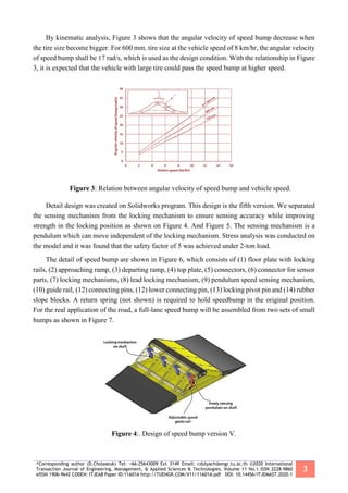 *Corresponding author (D.Cholaseuk) Tel: +66-25643009 Ext 3149 Email: cdulyach@engr.tu.ac.th ©2020 International
Transaction Journal of Engineering, Management, & Applied Sciences & Technologies. Volume 11 No.1 ISSN 2228-9860
eISSN 1906-9642 CODEN: ITJEA8 Paper ID:11A01A http://TUENGR.COM/V11/11A01A.pdf DOI: 10.14456/ITJEMAST.2020.1
3
By kinematic analysis, Figure 3 shows that the angular velocity of speed bump decrease when
the tire size become bigger. For 600 mm. tire size at the vehicle speed of 8 km/hr, the angular velocity
of speed bump shall be 17 rad/s, which is used as the design condition. With the relationship in Figure
3, it is expected that the vehicle with large tire could pass the speed bump at higher speed.
Figure 3: Relation between angular velocity of speed bump and vehicle speed.
Detail design was created on Solidworks program. This design is the fifth version. We separated
the sensing mechanism from the locking mechanism to ensure sensing accuracy while improving
strength in the locking position as shown on Figure 4. And Figure 5. The sensing mechanism is a
pendulum which can move independent of the locking mechanism. Stress analysis was conducted on
the model and it was found that the safety factor of 5 was achieved under 2-ton load.
The detail of speed bump are shown in Figure 6, which consists of (1) floor plate with locking
rails, (2) approaching ramp, (3) departing ramp, (4) top plate, (5) connectors, (6) connector for sensor
parts, (7) locking mechanisms, (8) lead locking mechanism, (9) pendulum speed sensing mechanism,
(10) guide rail, (12) connecting pins, (12) lower connecting pin, (13) locking pivot pin and (14) rubber
slope blocks. A return spring (not shown) is required to hold speedbump in the original position.
For the real application of the road, a full-lane speed bump will be assembled from two sets of small
bumps as shown in Figure 7.
Figure 4:. Design of speed bump version V.
 