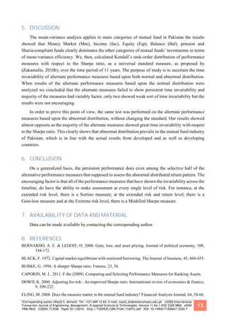 *Corresponding author (Wajid S. Ahmed). Tel: +331-609-12-64. E-mail: wajid_shakeel@comsats.edu.pk ©2020 International
Transaction Journal of Engineering, Management, & Applied Sciences & Technologies. Volume 11 No.1 ISSN 2228-9860 eISSN
1906-9642 CODEN: ITJEA8 Paper ID:11A01G http://TUENGR.COM/V10A/11A01G.pdf DOI: 10.14456/ITJEMAST.2020.7
13
5. DISCUSSION
The mean-variance analysis applies to main categories of mutual fund in Pakistan the results
showed that Money Market (Mm), Income (Inc), Equity (Eqt), Balance (Bal), pension and
Sharia-compliant funds clearly dominates the other categories of mutual funds’ investments in terms
of mean-variance efficiency. We, then, calculated Kendall’s rank-order distribution of performance
measures with respect to the Sharpe ratio, as a universal standard measure, as proposed by
(Zakamulin, 2010b), over the time period of 11 years. The purpose of study is to ascertain the time
invariability of alternate performance measures based upon both normal and abnormal distribution.
When results of the alternate performance measures based upon the normal distribution were
analyzed we concluded that the alternate measures failed to show persistent time invariability and
majority of the measures had variably factor, only two showed weak sort of time invariability but the
results were not encouraging.
In order to prove this point of view, the same test was performed on the alternate performance
measures based upon the abnormal distribution, without changing the standard. Our results showed
almost opposite as the majority of the alternate measures showed great time invariability with respect
to the Sharpe ratio. This clearly shows that abnormal distribution prevails in the mutual fund industry
of Pakistan, which is in line with the actual results from developed and as well as developing
countries.
6. CONCLUSION
On a generalized basis, the persistent performance does exist among the selective half of the
alternative performance measures that supposed to assess the abnormal distributed return pattern. The
encouraging factor is that all of the performance measures that have shown the invariability across the
timeline, do have the ability to make assessment at every single level of risk. For instance, at the
extended risk level, there is a Sortino measure; at the extended risk and return level, there is a
Gain-loss measure and at the Extreme risk level, there is a Modified Sharpe measure.
7. AVAILABILITY OF DATA AND MATERIAL
Data can be made available by contacting the corresponding author.
8. REFERENCES
BERNARDO, A. E. & LEDOIT, O. 2000. Gain, loss, and asset pricing. Journal of political economy, 108,
144-172.
BLACK, F. 1972. Capital market equilibrium with restricted borrowing. The Journal of business, 45, 444-455.
BURKE, G. 1994. A sharper Sharpe ratio. Futures, 23, 56.
CAPORIN, M. L. 2011. F.the (2009). Comparing and Selecting Performance Measures for Ranking Assets.
DOWD, K. 2000. Adjusting for risk:: An improved Sharpe ratio. International review of economics & finance,
9, 209-222.
ELING, M. 2008. Does the measure matter in the mutual fund industry? Financial Analysts Journal, 64, 54-66.
 