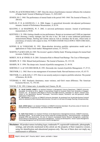 14 Wajid S. Ahmed, Adil T. Paracha, Malik F. Azeem, and Malik J. Saboor
ELING, M. & SCHUHMACHER, F. 2007. Does the choice of performance measure influence the evaluation
of hedge funds? Journal of Banking & Finance, 31, 2632-2647.
JENSEN, M. C. 1968. The performance of mutual funds in the period 1945–1964. The Journal of finance, 23,
389-416.
KAPLAN, P. D. & KNOWLES, J. A. 2004. Kappa: A generalized downside risk-adjusted performance
measure. Journal of Performance Measurement., 8, 42-54.
KEATING, C. & SHADWICK, W. F. 2002. A universal performance measure. Journal of performance
measurement, 6, 59-84.
KESTNER, L. N. 1996. Getting a handle on true performance: Return on investment and VAMI are important
when choosing a money manager, but risk also is key. We look at some traditional performance
measurements-Sharpe, Sterling and Calmar ratios-as well as introduce the K-ratio, which looks at
consistency of returns with respect to time. FUTURES-CEDAR FALLS IOWA THEN CHICAGO-,
25, 44-47.
KONNO, H. & YAMAZAKI, H. 1991. Mean-absolute deviation portfolio optimization model and its
applications to Tokyo stock market. Management science, 37, 519-531.
MARTIN, P. & MCCANN, B. 1989. The investor’s guide to fidelity funds: Winning strategies for mutual fund
investors. Fidelity Group.
MOREY, M. R. & VINOD, H. D. 2001. Estimation Risk in Mutual Fund Ratings: The Case of Morningstar.
SHARPE, W. F. 1966. Mutual fund performance. The Journal of business, 39, 119-138.
SHARPE, W. F. 1994. The sharpe ratio. Journal of portfolio management, 21, 49-58.
SORTINO, F. A. & VAN DER MEER, R. 1991. Downside risk. Journal of portfolio Management, 17, 27-31.
TREYNOR, J. L. 1965. How to rate management of investment funds. Harvard business review, 43, 63-75.
TREYNOR, J. L. & BLACK, F. 1973. How to use security analysis to improve portfolio selection. The journal
of business, 46, 66-86.
YITZHAKI, S. 1982. Stochastic dominance, mean variance, and Gini's mean difference. The American
Economic Review, 72, 178-185.
YOUNG, T. W. 1991. Calmar ratio: A smoother tool. Futures, 20, 40.
Dr. WAJID SHAKEEL AHMED is an Assistant Professor in Management Sciences Department, COMSATS University
Islamabad. He earned an M.Sc. degree in International Finance & Economic Policy from University of Glasgow,
Scotland, U.K. He obtained a PhD degree in Finance from IQRA University, Islamabad. Dr. Wajid S. Ahmed’s work
relates to the Quantitative Business Techniques, Time-Series Analysis, Parametric and Non-parametric Model
Applications in Real World.
Dr. Adil Paracha is a Lecturer at COMSATS University Islamabad. He graduated from Strathclyde Business Scotland
where he obtained his PhD in Business Administration. His work is in the area of Strategic Planning, Entrepreneurship.
Malik JAWAD Saboor is an Assistant Professor at COMSATS University Islamabad. His primary areas of interest are
Entrepreneurship, Intrapreneurship, and Human Resource Management.
Dr. Malik Faisal Azeem is an Assistant Professor at the Department of Management Sciences, COMSATS University,
Islamabad campus. He has worked across various industries including Education, Telecommunication, and Banking
alongside NPOs and Government. His area of research encompasses Human Resource Management, Leadership,
Human Resource Development, Performance Management, Training and Development, Human Capital Management
Technology Management and HR Information Systems Management.
Disclaimer: All product names including logos, trademarks™, registered® trademarks, photographs,
writings, and artworks mentioned in this article are the property of their respective owners,
using for identification and educational purposes only. The use of them does not imply any
endorsement or affiliation.
 