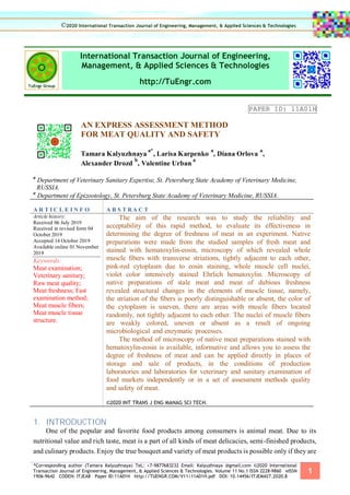 *Corresponding author (Tamara Kalyuzhnaya) TeL: +7-9877683232 Email: Kalyuzhnaya @gmail.com ©2020 International
Transaction Journal of Engineering, Management, & Applied Sciences & Technologies. Volume 11 No.1 ISSN 2228-9860 eISSN
1906-9642 CODEN: ITJEA8 Paper ID:11A01H http://TUENGR.COM/V11/11A01H.pdf DOI: 10.14456/ITJEMAST.2020.8
1
International Transaction Journal of Engineering,
Management, & Applied Sciences & Technologies
http://TuEngr.com
PAPER ID: 11A01H
AN EXPRESS ASSESSMENT METHOD
FOR MEAT QUALITY AND SAFETY
Tamara Kalyuzhnaya
a*
, Larisa Karpenko
a
, Diana Orlova
a
,
Alexander Drozd
b
, Valentine Urban
a
a
Department of Veterinary Sanitary Expertise, St. Petersburg State Academy of Veterinary Medicine,
RUSSIA.
a
Department of Epizootology, St. Petersburg State Academy of Veterinary Medicine, RUSSIA.
A R T I C L E I N F O A B S T RA C T
Article history:
Received 06 July 2019
Received in revised form 04
October 2019
Accepted 14 October 2019
Available online 01 November
2019
Keywords:
Meat examination;
Veterinary sanitary;
Raw meat quality;
Meat freshness; Fast
examination method;
Meat muscle fibers;
Meat muscle tissue
structure.
The aim of the research was to study the reliability and
acceptability of this rapid method, to evaluate its effectiveness in
determining the degree of freshness of meat in an experiment. Native
preparations were made from the studied samples of fresh meat and
stained with hematoxylin-eosin, microscopy of which revealed whole
muscle fibers with transverse striations, tightly adjacent to each other,
pink-red cytoplasm due to eosin staining, whole muscle cell nuclei,
violet color intensively stained Ehrlich hematoxylin. Microscopy of
native preparations of stale meat and meat of dubious freshness
revealed structural changes in the elements of muscle tissue, namely,
the striation of the fibers is poorly distinguishable or absent, the color of
the cytoplasm is uneven, there are areas with muscle fibers located
randomly, not tightly adjacent to each other. The nuclei of muscle fibers
are weakly colored, uneven or absent as a result of ongoing
microbiological and enzymatic processes.
The method of microscopy of native meat preparations stained with
hematoxylin-eosin is available, informative and allows you to assess the
degree of freshness of meat and can be applied directly in places of
storage and sale of products, in the conditions of production
laboratories and laboratories for veterinary and sanitary examination of
food markets independently or in a set of assessment methods quality
and safety of meat.
©2020 INT TRANS J ENG MANAG SCI TECH.
1. INTRODUCTION
One of the popular and favorite food products among consumers is animal meat. Due to its
nutritional value and rich taste, meat is a part of all kinds of meat delicacies, semi-finished products,
and culinary products. Enjoy the true bouquet and variety of meat products is possible only if they are
©2020 International Transaction Journal of Engineering, Management, & Applied Sciences & Technologies
 