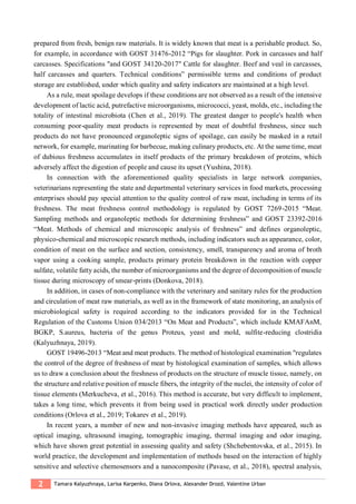 2 Tamara Kalyuzhnaya, Larisa Karpenko, Diana Orlova, Alexander Drozd, Valentine Urban
prepared from fresh, benign raw materials. It is widely known that meat is a perishable product. So,
for example, in accordance with GOST 31476-2012 “Pigs for slaughter. Pork in carcasses and half
carcasses. Specifications "and GOST 34120-2017" Cattle for slaughter. Beef and veal in carcasses,
half carcasses and quarters. Technical conditions” permissible terms and conditions of product
storage are established, under which quality and safety indicators are maintained at a high level.
As a rule, meat spoilage develops if these conditions are not observed as a result of the intensive
development of lactic acid, putrefactive microorganisms, micrococci, yeast, molds, etc., including the
totality of intestinal microbiota (Chen et al., 2019). The greatest danger to people's health when
consuming poor-quality meat products is represented by meat of doubtful freshness, since such
products do not have pronounced organoleptic signs of spoilage, can easily be masked in a retail
network, for example, marinating for barbecue, making culinary products, etc. At the same time, meat
of dubious freshness accumulates in itself products of the primary breakdown of proteins, which
adversely affect the digestion of people and cause its upset (Yushina, 2018).
In connection with the aforementioned quality specialists in large network companies,
veterinarians representing the state and departmental veterinary services in food markets, processing
enterprises should pay special attention to the quality control of raw meat, including in terms of its
freshness. The meat freshness control methodology is regulated by GOST 7269-2015 “Meat.
Sampling methods and organoleptic methods for determining freshness” and GOST 23392-2016
“Meat. Methods of chemical and microscopic analysis of freshness” and defines organoleptic,
physico-chemical and microscopic research methods, including indicators such as appearance, color,
condition of meat on the surface and section, consistency, smell, transparency and aroma of broth
vapor using a cooking sample, products primary protein breakdown in the reaction with copper
sulfate, volatile fatty acids, the number of microorganisms and the degree of decomposition of muscle
tissue during microscopy of smear-prints (Donkova, 2018).
In addition, in cases of non-compliance with the veterinary and sanitary rules for the production
and circulation of meat raw materials, as well as in the framework of state monitoring, an analysis of
microbiological safety is required according to the indicators provided for in the Technical
Regulation of the Customs Union 034/2013 “On Meat and Products”, which include KMAFAnM,
BGKP, S.aureus, bacteria of the genus Proteus, yeast and mold, sulfite-reducing clostridia
(Kalyuzhnaya, 2019).
GOST 19496-2013 “Meat and meat products. The method of histological examination "regulates
the control of the degree of freshness of meat by histological examination of samples, which allows
us to draw a conclusion about the freshness of products on the structure of muscle tissue, namely, on
the structure and relative position of muscle fibers, the integrity of the nuclei, the intensity of color of
tissue elements (Merkucheva, et al., 2016). This method is accurate, but very difficult to implement,
takes a long time, which prevents it from being used in practical work directly under production
conditions (Orlova et al., 2019; Tokarev et al., 2019).
In recent years, a number of new and non-invasive imaging methods have appeared, such as
optical imaging, ultrasound imaging, tomographic imaging, thermal imaging and odor imaging,
which have shown great potential in assessing quality and safety (Shchebentovska, et al., 2015). In
world practice, the development and implementation of methods based on the interaction of highly
sensitive and selective chemosensors and a nanocomposite (Pavase, et al., 2018), spectral analysis,
 