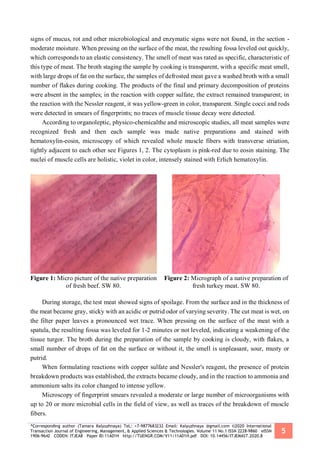 *Corresponding author (Tamara Kalyuzhnaya) TeL: +7-9877683232 Email: Kalyuzhnaya @gmail.com ©2020 International
Transaction Journal of Engineering, Management, & Applied Sciences & Technologies. Volume 11 No.1 ISSN 2228-9860 eISSN
1906-9642 CODEN: ITJEA8 Paper ID:11A01H http://TUENGR.COM/V11/11A01H.pdf DOI: 10.14456/ITJEMAST.2020.8
5
signs of mucus, rot and other microbiological and enzymatic signs were not found, in the section -
moderate moisture. When pressing on the surface of the meat, the resulting fossa leveled out quickly,
which corresponds to an elastic consistency. The smell of meat was rated as specific, characteristic of
this type of meat. The broth staging the sample by cooking is transparent, with a specific meat smell,
with large drops of fat on the surface, the samples of defrosted meat gave a washed broth with a small
number of flakes during cooking. The products of the final and primary decomposition of proteins
were absent in the samples; in the reaction with copper sulfate, the extract remained transparent; in
the reaction with the Nessler reagent, it was yellow-green in color, transparent. Single cocci and rods
were detected in smears of fingerprints; no traces of muscle tissue decay were detected.
According to organoleptic, physico-chemicalthe and microscopic studies, all meat samples were
recognized fresh and then each sample was made native preparations and stained with
hematoxylin-eosin, microscopy of which revealed whole muscle fibers with transverse striation,
tightly adjacent to each other see Figures 1, 2. The cytoplasm is pink-red due to eosin staining. The
nuclei of muscle cells are holistic, violet in color, intensely stained with Erlich hematoxylin.
Figure 1: Micro picture of the native preparation
of fresh beef. SW 80.
Figure 2: Micrograph of a native preparation of
fresh turkey meat. SW 80.
During storage, the test meat showed signs of spoilage. From the surface and in the thickness of
the meat became gray, sticky with an acidic or putrid odor of varying severity. The cut meat is wet, on
the filter paper leaves a pronounced wet trace. When pressing on the surface of the meat with a
spatula, the resulting fossa was leveled for 1-2 minutes or not leveled, indicating a weakening of the
tissue turgor. The broth during the preparation of the sample by cooking is cloudy, with flakes, a
small number of drops of fat on the surface or without it, the smell is unpleasant, sour, musty or
putrid.
When formulating reactions with copper sulfate and Nessler's reagent, the presence of protein
breakdown products was established, the extracts became cloudy, and in the reaction to ammonia and
ammonium salts its color changed to intense yellow.
Microscopy of fingerprint smears revealed a moderate or large number of microorganisms with
up to 20 or more microbial cells in the field of view, as well as traces of the breakdown of muscle
fibers.
 