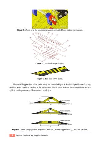 4 Pornprom Pahubutra, and Dulyachot Cholaseuk
Figure 5: Zoom in to the sensing mechanism separated from locking mechanism.
Figure 6. The detail of speed bump.
Figure 7. Full-lane speed bump.
Three working positions of the speed bump are shown in Figure 8: The initial position (a), locking
position when a vehicle passing at the speed more than 8 km/hr (b) and fold-flat position when a
vehicle passing at the speed lower than 8 km/hr (c).
Figure 8: Speed bump position. (a) Initial position, (b) locking position, (c) fold-flat position.
 