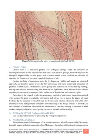 *Corresponding author (Tamara Kalyuzhnaya) TeL: +7-9877683232 Email: Kalyuzhnaya @gmail.com ©2020 International
Transaction Journal of Engineering, Management, & Applied Sciences & Technologies. Volume 11 No.1 ISSN 2228-9860 eISSN
1906-9642 CODEN: ITJEA8 Paper ID:11A01H http://TUENGR.COM/V11/11A01H.pdf DOI: 10.14456/ITJEMAST.2020.8
7
Figure 7: Micrograph of a native preparation of stale beef. SW 80.
4. CONCLUSION
Chilled meat is a perishable product and undergoes changes under the influence of
microorganisms and its own enzymes in a short time. As a result of spoilage, meat not only loses its
biological properties but can also pose a risk to human health, which confirms the relevance of
assessing the freshness of raw meat, especially in places of sale.
Existing methods of researching meat for freshness are reliable and require an integrated
approach, and therefore cannot always be fully reproduced with input control and circulation of
products. In addition, in a retail network, “poor quality” raw materials can be “masked” by pickling,
making semi-finished products using food additives and ingredients, which will not allow a reliable
organoleptic assessment by an expert and is a violation of Russian law and consumer rights.
According to the research results, the microscopy method of native meat preparations stained
with hematoxylin-eosin is available, informative and allows you to assess the degree of meat
freshness by the structure of muscle tissue, the location and striation of muscle fibers, the color
intensity of nuclei and cytoplasm and can be applied directly to the storage and sale of products , in
the conditions of production laboratories and laboratories of veterinary sanitary examination of food
markets independently or in a set of quality assessment methods and meat safety.
5. AVAILABILITY OF DATA AND MATERIAL
Data can be made available by contacting the corresponding authors
6. ACKNOWLEDGEMENT
The studies were carried out as part of the implementation of scientific research (R&D) with the
financial support and at the suggestion of the Ministry of Agriculture of Russia and industry unions
 