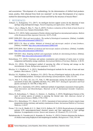 8 Tamara Kalyuzhnaya, Larisa Karpenko, Diana Orlova, Alexander Drozd, Valentine Urban
and associations: “Development of a methodology for the determination of chilled food products
(meat, poultry, fish) obtained from fresh raw materials” on the topic Development of an express
method for determining the thermal state of meat and fish by the structure of muscle fibers”.
7. REFERENCES
Alshejari, A., Kodogiannis, V.S., (2017). An intelligent decision support system for the detection of meat
spoilage using multispectral images. Neural Computing and Applications. 28(12), 3903-3920.
Chen, J., Gu, J., Zhang, R., Mao, Y., Tian, S., (2019). Freshness evaluation of three kinds of meats based on
the electronic nose. Sensors (Switzerland), 19(3).
Donkova, N.V. (2018). Safety assessment of broiler chicken meat based on microstructural analysis. Bulletin
of the Krasnoyarsk State Agrarian University. 2(137), 32-40.
GOST 19496-2013. Meat and meat products. The method of histological examination. [Online]. Available:
http://docs.cntd.ru/document/1200107317.
GOST 20235.1-74. Meat of rabbits. Methods of chemical and microscopic analysis of meat freshness.
[Online]. Available: http://docs.cntd.ru/document/1200021644.
GOST 23392-2016. Meat. Methods of chemical and microscopic analysis of freshness. [Online]. Available:
http://docs.cntd.ru/document/1200144232.
GOST 7269-2015. Meat. Sampling methods and organoleptic methods for determining freshness. [Online].
Available: http://docs.cntd.ru/document/1200133105.
Kalyuzhnaya, T.V. (2019). Veterinary and sanitary examination and evaluation of nutria meat at various
temperature and humidity storage conditions. International Bulletin of Veterinary Medicine. 2, 86-92.
Khvyla, S.I., (2016). The histological method of assessing the effect of freezing and storage on the
microstructure of meat. Refrigeration equipment. 11, 44-47.
Khvylya, S. I., Pchelkina, V. A. (2013). Standardized histological methods for the study of meat and meat
products. Meat industry. 7, 28-31.
Khvylya, S.I., Pchelkina, V.A., Burlakova, S.S., (2012). The use of histological analysis in the study of raw
meat and finished products. Technique and technology of food production. 3(26), 132-138.
Lee, S., Noh, T. G., Choi, J.H., Lee, J.Y., Park, Y, NIR spectroscopic sensing for point-of-need freshness
assessment of meat, fish, vegetables and fruits. Proc. SPIE 10217, Sensing for Agriculture and Food
Quality and Safety IX. 1021708, (1 May 2017).
Merkucheva, M.A., Samchenko, O.N. (2016). Additional methods of organoleptic assessment of meat quality.
Food Innovations and Biotechnologies, Materials of the IV International Scientific Conference.
573-575.
Orlova, D., Kalyuzhnaya, T., Tokarev, A., Smirnov, A., Smolkina, A. (2019). Morphological features of the
meat of various species of animals in assessing the thermal state. Indo American Journal of
Pharmaceutical Sciences. 06(06), 11756-11760.
Orlova, D.A., Kalyuzhnaya, T.V., Drozd, A.V. (2019). Assessment of micro pictures of native muscle tissue
preparations during veterinary and sanitary examination of meat. International Bulletin of Veterinary
Medicine, 2, 62-67.
Pavase, T. R., Lin, H., Shaikh, Q. U. U., Shah, S. B. H., Kalhoro, M. T. (2018). Recent advances of conjugated
polymer (CP) nanocomposite-based chemical sensors and their applications in food spoilage
detection: A comprehensive review. Sensors and Actuators, B: Chemical, 273, 1113-1138.
Shchebentovska, O., Yaremkevysh, O., Karpenko, O., Novikov, V., (2015). Criteria to determine the freshness
of chicken meat using biophysical and morphological methods. Biologiatvarin. 17(4), 136-144.
 