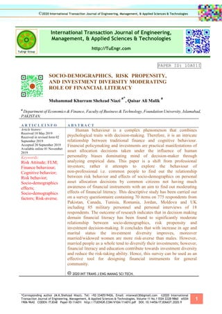 *Corresponding author (M.K.Shehzad Niazi). Tel: +92-3340519426, Email: mianwali30@gmail.com ©2020 International
Transaction Journal of Engineering, Management, & Applied Sciences & Technologies. Volume 11 No.1 ISSN 2228-9860 eISSN
1906-9642 CODEN: ITJEA8 Paper ID:11A01I http://TUENGR.COM/V10A/11A01I.pdf DOI: 10.14456/ITJEMAST.2020.9
1
International Transaction Journal of Engineering,
Management, & Applied Sciences & Technologies
http://TuEngr.com
PAPER ID: 10A01I
SOCIO-DEMOGRAPHICS, RISK PROPENSITY,
AND INVESTMENT DIVERSITY MODERATING
ROLE OF FINANCIAL LITERACY
Muhammad Khurram Shehzad Niazi
a*
, Qaisar Ali Malik
a
a
Department of Economics & Finance, Faculty of Business & Technology,Foundation University, Islamabad,
PAKISTAN.
A R T I C L E I N F O A B S T R A C T
Article history:
Received 10 May 2019
Received in revised form 02
September 2019
Accepted 20 September 2019
Available online 01 November
2019
Keywords:
Risk Attitude; FLM;
Finance behaviour;
Cognitive behavior;
Risk behavior;
Socio-demographics
effects;
Socio-demographics
factors; Risk-averse.
Human behaviour is a complex phenomenon that combines
psychological traits with decision-making. Therefore, it is an intricate
relationship between traditional finance and cognitive behaviour.
Financial policymaking and investments are practical manifestations of
asset allocation decisions taken under the influence of human
personality biases dominating mind of decision-maker through
analyzing empirical data. This paper is a shift from professional
investors; rather it attempts to explore the behaviour of
non-professional i.e. common people to find out the relationship
between risk behavior and effects of socio-demographics on personal
asset allocation decisions by common citizens not having much
awareness of financial instruments with an aim to find out moderating
effects of financial literacy. This descriptive study has been carried out
on a survey questionnaire containing 70 items on 775 respondents from
Pakistan, Canada, Tunisia, Romania, Jordan, Moldova and UK
including 85 military personnel and personal interviews of 18
respondents. The outcome of research indicates that in decision making
domain financial literacy has been found to significantly moderate
relationship between socio-demographics, risk propensity and
investment decision-making. It concludes that with increase in age and
marital status the investment diversity improves, moreover
married/widowed women are more risk-averse than males. However,
married people as a whole tend to diversify their investments; however,
financial literacy and education contribute towards investment diversity
and reduce the risk-taking ability. Hence, this survey can be used as an
effective tool for designing financial instruments for general
community.
2020 INT TRANS J ENG MANAG SCI TECH.
©2020 International Transaction Journal of Engineering, Management, & Applied Sciences & Technologies
 