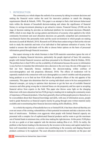 2 Muhammad Khurram Shehzad Niazi, Qaisar Ali Malik
1. INTRODUCTION
The community as a whole shapes the outlook of an economy by taking investment decisions and
making the financial sector realise the need for innovative products to match the changing
requirements (Booth & Halseth, 1999). This paper is an attempt to find a link between behavioural
traits within the domain of household decision-making and relates the significance of ﬁnancial
literacy to savings-investment planning to get attractive returns. Financial literacy (FLM) sets the
stage of decision making by provides an intellectual platform for investment decisions (Mandell,
2009), which in turn shape the savings pattern and direction of economy when applied to the whole
community Investment and asset allocation decisions are generally compelled and constrained by
non-financial factors like personality traits and the social environment in which people are making
decisions (Lusardi & Mitchell, 2014). Research on FLM has been endeavoring to find out the relevant
tools to study the materials and traits of an individual to find optimum utilisation of assets; it has
tended to assume that individuals will be able to choose better options on the basis of processed
information gained through financial awareness.
One aspect missing in the whole literature is that FLM materials somewhere ignore the role of
cognition in shaping financial decisions, particularly the people deprived of basic life amenities,
people with limited financial resources and those presumed to be illiterate (Herd & Holden, 2010).
The problem here is that FLM is not the availability of information because the access to information
is easy but how to translate that information into a decision is the core issue, the aim of this paper is to
find out how ﬁnancially literacy moderates the decision-making within confines of
socio-demographics and risk propensity (Remund, 2010). The effects of moderation will be
separately studied in the connection with socio-demographics as control variables and risk propensity
being predictor so as to find out how FLM affects the predictor effects of the risk appetite of the
community. This paper also determines that low scoring individuals seem to be less unacquainted to
financial concepts, yet trying to optimise their decisions to get the best out of available financial
resources and often going wrong due to internal biases on risk propensity and less open to accepting
ﬁnancial advice from experts in the field. This paper also throws some light on the changing
behaviours with more education but less FLM giving it a leading role in making the community aware
of importance of financial products. It has been generally observed that people perceive themselves to
be overconﬁdent about their ﬁnancial knowledge and skills, with ease of information access, people
tend to grade themselves as ﬁnancial experts merely by going through some written material easily
available and overestimating their financial decision-making skills (Hudlicka, 2018).
As a whole the majority of households have no or limited FLM, it has been observed that they are
even not aware of the existing vulnerabilities of their potential investments and take a decision on the
basis of intuitiveness. Problems even aggravate when people with limited financial capacity are
presented with a complex list of sophisticated financial products and he wants to get the maximum
out of limited funds in minimum time, at this time making the right decision. At this point, FLM plays
its role as a guide or at least supports/ aids the decision making (Roa et al., 2018). In reality, the
problem is that factors leading to the decisions by the investors in the money and capital market have
been well researched, however, a common man contributing to the economy and shaping financial
products continues to be neglected. The asset allocation decisions by community set the pace and
 