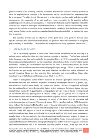 *Corresponding author (M.K.Shehzad Niazi). Tel: +92-3340519426, Email: mianwali30@gmail.com ©2020 International
Transaction Journal of Engineering, Management, & Applied Sciences & Technologies. Volume 11 No.1 ISSN 2228-9860 eISSN
1906-9642 CODEN: ITJEA8 Paper ID:11A01I http://TUENGR.COM/V10A/11A01I.pdf DOI: 10.14456/ITJEMAST.2020.9
3
general direction of the economy, therefore factors that determine the choice of financial products or
drive the people to invest, disregard to the fundamentals and the risks involved in a product needs to
be investigated. The objective of this research is to investigate whether social and demographic
environment, risk propensity of an individual have some correlation to the decision making
concerning asset allocation, including choice of financial products and diversifying the investment to
cover the risk, moreover investigate whether the selection of choices is affected/moderated by ability
to process the available information on the basis of financial knowledge therefore in this process this
study aims at finding out the gap between availability of information and ability to translate the same
into investment.
The identified problem and the objectives of this paper raise some questions focused upon
specific areas and their relationships to be studied, the questions which will help to find to bridge the
gap in the body of knowledge. The questions are brought into the study hypotheses (see section 3).
2. LITERATURE REVIEW
One of the leading argument in behavioural finance is that individuals are not behaving in a
rational manner and the decisions are either based on cognition or intuition. This has been observed
in the literature, researched and correlated with rationality (Han et al., 2018) examined that individual
biases are dominant characteristics and have significant relationships with the investor’s behaviour in
the market. Therefore, he concluded that markets were not found to be fully efficient and the reason
sighted was individual behaviour overshadowed by cognitive psychology. This is in total contrast to
the literature on psychology suggesting that asset allocation decisions are greatly inﬂuenced by
several perceptive biases e.g. loss aversion bias, anchoring, and overconﬁdence biases play
significant role in the behavioural finance domain (Shah et al., 2018).
Impact of demographic factors do leave marks on the investor’s perception of asset allocation,
investment decisions have found to be greatly aﬀected by demographic factors e.g. gender, age,
education level, marital status, family background, and income. Literature does provide an insight
into the relationship of socio-demographic factors to the investment decisions, factors like age,
marital status, income level, qualification, savings patterns all were found to have a positive impact
on investment decisions (Sornaganesh & Helina, 2018). Age and gender have an impact on
investment decisions and the ability to process the knowledge into practice, females in US were found
to be low in ﬁnancial literacy as compared to males of the same level of education and
socio-demographics environment (Atkinson & Messy, 2011). Another study on FLM also got the
same findings that females tend to have low levels of ﬁnancial information/knowledge also they have
been found to be less prone to risky investments in comparison to their male counterparts (Lusardi &
Mitchell, 2014). Risk appetite is one of the leading aspects of investment decisions, Gender, and
marital status have been found to be closely linked to risk profile of individuals, male investors are
usually found to be more prone to risky investments than female investors, however it cannot be
applied to the overall research settings as a study examined that female investors took more risks as
compared to the male with the same demographic background and level of knowledge and awareness
about the vulnerabilities tied to the investment decisions (Kumar & Babu, 2018). Age also has an
 