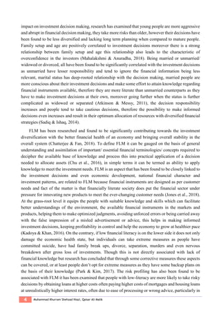 4 Muhammad Khurram Shehzad Niazi, Qaisar Ali Malik
impact on investment decision making, research has examined that young people are more aggressive
and abrupt in financial decision making, they take more risks than older, however their decisions have
been found to be less diversified and lacking long term planning when compared to mature people.
Family setup and age are positively correlated to investment decisions moreover there is a strong
relationship between family setup and age this relationship also leads to the characteristic of
overconfidence in the investors (Mahalakshmi & Anuradha, 2018). Being married or unmarried/
widowed or divorced, all have been found to be significantly correlated with the investment decisions
as unmarried have lesser responsibility and tend to ignore the financial information being less
relevant, marital status has deep-rooted relationship with the decision making, married people are
more conscious about their investment decisions and make some effort to attain knowledge regarding
financial instruments available, therefore they are more literate than unmarried counterparts as they
have to make investment decisions at their own, moreover going further when the status is further
complicated as widowed or separated (Atkinson & Messy, 2011), the decision responsibility
increases and people tend to take cautious decisions, therefore the possibility to make informed
decisions even increases and result in their optimum allocation of resources with diversified ﬁnancial
strategies (Sadiq & Ishaq, 2014).
FLM has been researched and found to be significantly contributing towards the investment
diversification with the better financial health of an economy and bringing overall stability in the
overall system (Chatterjee & Fan, 2018). To define FLM it can be gauged on the basis of general
understanding and assimilation of important/ essential ﬁnancial terminologies/ concepts required to
decipher the available base of knowledge and process this into practical application of a decision
needed to allocate assets (Chu et al., 2016), in simple terms it can be termed as ability to apply
knowledge to meet the investment needs. FLM is an aspect that has been found to be closely linked to
the investment decisions and even economic development, national financial character and
investment patterns, are related to FLM because financial instruments are designed as per customer
needs and fact of the matter is that financially literate society does put the financial sector under
pressure for innovating new products to meet the ever-changing customer needs (Jones et al., 2018).
At the grass-root level it equips the people with suitable knowledge and skills which can facilitate
better understandings of the environment, the available ﬁnancial instruments in the markets and
products, helping them to make optimized judgments, avoiding unforced errors or being carried away
with the false impression of a misled advertisement or advice, this helps in making informed
investment decisions, keeping profitability in control and help the economy to grow at healthier pace
(Kadoya & Khan, 2016). On the contrary, if low ﬁnancial literacy is on the lower side it does not only
damage the economic health state, but individuals can take extreme measures as people have
committed suicide, have had family break ups, divorce, separation, murders and even nervous
breakdown after gross loss of investments. Though this is not directly associated with lack of
financial knowledge but research has concluded that through some corrective measures these aspects
can be covered, or at least people don’t opt for extreme measures as they have some backup plans on
the basis of their knowledge (Park & Kim, 2017). The risk profiling has also been found to be
associated with FLM it has been examined that people with low-literacy are more likely to take risky
decisions by obtaining loans at higher costs often paying higher costs of mortgages and housing loans
at unrealistically higher interest rates, often due to ease of processing or wrong advice, particularly in
 