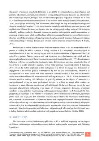 *Corresponding author (M.K.Shehzad Niazi). Tel: +92-3340519426, Email: mianwali30@gmail.com ©2020 International
Transaction Journal of Engineering, Management, & Applied Sciences & Technologies. Volume 11 No.1 ISSN 2228-9860 eISSN
1906-9642 CODEN: ITJEA8 Paper ID:11A01I http://TUENGR.COM/V10A/11A01I.pdf DOI: 10.14456/ITJEMAST.2020.9
5
the respect of common household (Bellofatto et al., 2018). Investment choices, diversification and
portfolio adjustments, ineffective investment of savings and poor financial decisions are all related to
the awareness of investor, though a well-diversified may prove to be poor in short-run but at least
FLM contributes towards mental satisfaction of the investor about that decision (Anzola & Guzman,
2016). Older people do diversify their investments, even though not very well equipped with updated
financial knowledge, however if even basic ﬁnancial knowledge and skills are provided it would add
sophistication of those decisions, on the other side few old age people end up losing all life savings in
unhealthy and non-productive financial instruments resulting in inequitable wealth accumulation or
ending up at taking loans which would exhaust all their resources either due to overconfidence in own
abilities/ knowledge or urgency of securing funds, therefore research examines that decision making
within the setting of literacy domain does observe improvement in all respects (Gupta & Gupta,
2018).
Studies have examined that investment decisions are more related to the environment in which a
person or society in which a person is living, whether it is a developed, underdeveloped or
undeveloped areas, it also has a strong linkage with the level of confidence of a person and the FLM
gained by a person. Savings patterns and risk behaviour have also become associated with the
demographic characteristic of the environment a person is living in (Churchill, 1979). Risk tolerance
behaviour reflects a personality that hesitates to take a decision in an uncertain situation for fear of
loss if there is a safer alternative available with a better-expected outcome (Bertrand & Lapointe,
2018). It can be further explained as the willingness of a person to engage in a transaction or
engagement if the desired goal is overshadowed by fear of loss and uncertainty, whether it is
accompanied by a better choice with some amount of certainty attached to that, and risk tolerance
would be a step ahead from risk avoidance to risk-seeking (Chang et al., 2014) . Within the domain of
ﬁnancial decision making, risk behaviour is generally deﬁned as the degree of uncertainty a
non-professional person or even professional investor is willing to accept while making an
investment or asset allocation decision and with addition of this factor it becomes one of the most
dominant characteristic inﬂuencing wide range of personal investment decisions, investment
suitability in long and short-run remaining within decision frameworks (Aven & Jensen, 2018). Risk
propensity also connects to the patterns of investment, selection of financial instruments, retirement
plans, credit card usage, and debt instrument selection are all liked to the behavioural trait of taking
risk, it wouldn’t be unreasonable to expect that people with varying levels of risk tolerance should act
differently while taking a decision or to say while risking their savings, with those having a high-risk
tolerance (i.e., low aversion to risk) investing more aggressively. It has been observed that emotions
are directly linked to the cognitive and behaviours influencing risk tolerance but the individuals have
a feeling that their selection of an option is a well-judged and assessed choice (Grable, 2018).
3. HYPOTHESES
The correlation between Socio-demographic aspects, FLM and Risk propensity and the impact
of all these variables upon individual investment decision making can be investigated with following
hypotheses:
 