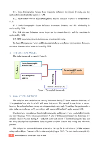 6 Muhammad Khurram Shehzad Niazi, Qaisar Ali Malik
H 1. Socio-Demographic Factors, Risk propensity influences investment diversity, and the
relationship is moderated by factors of FLM.
H 2. Relationship between Socio-Demographic Factors and Risk tolerance is moderated by
FLM.
H 3. Socio-Demographic factors influence investment diversity, and this relationship is
moderated by FLM.
H 4. Risk tolerance behaviour has an impact on investment diversity, and the correlation is
moderated by FLM.
H 5. FLM impacts investment decisions and investment diversity.
H0. Socio-Demographic Factors and Risk propensity have no influence on investment decisions,
moreover, this correlation is not moderated by FLM.
4. THEORETICAL MODEL
The study framework is given in Figure 1.
Figure 1: The studied framework.
5. ANALYTICAL METHOD
The study has been carried out on a survey instrument having 70 items, moreover interviews of
18 respondents have also been held with same instrument. The research is descriptive in nature,
however the analysis has been carried out using quantitative approach. To validate the questionnaire a
pilot study was conducted on 51 respondents with an overall Cronbach’s alpha score of 0.82.
Questions have been adapted from tested instruments, and the survey was conducted in English
and native language (Urdu) for easy assimilation. A total of 2100 questionnaires were distributed in 8
different cities of Pakistan during 2017 and 2018 and it took almost 18 months to collect the data and
this study encompasses respondents from altogether different cultures and society and education
patterns.
The analysis has been carried out on a Statistical Package for Social Sciences (SPSS), software
using Andrew Hayes Process for Moderation analysis (Hayes, 2012). The data has been empirically
Predictors
Socio-Demographic
Factors (SDF)
(SDF)
Investment Diversity
(DV)
Financial Literacy (FLM)
Risk Propensity
(RRM)
Financial Literacy (FLM)
Moderating
 