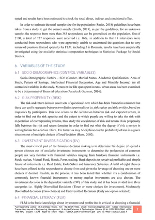 *Corresponding author (M.K.Shehzad Niazi). Tel: +92-3340519426, Email: mianwali30@gmail.com ©2020 International
Transaction Journal of Engineering, Management, & Applied Sciences & Technologies. Volume 11 No.1 ISSN 2228-9860 eISSN
1906-9642 CODEN: ITJEA8 Paper ID:11A01I http://TUENGR.COM/V10A/11A01I.pdf DOI: 10.14456/ITJEMAST.2020.9
7
tested and results have been estimated to check the total, direct, indirect and conditional effect.
In order to estimate the total sample size for the population (Smith, 2018) guidelines have been
taken from a study to get the correct sample (Smith, 2018), as per the guidelines, for an unknown
sample, the response from more than 385 respondents can be generalised on the population. Out of
2100, a total of 757 responses were received i.e. 36%, in addition to that 18 interviews were
conducted from respondents who were apparently unable to understand the questions due to very
nature of questions framed specially for FLM, including 5 in Romania, results have been empirically
investigated using the available statistical computation techniques in Statistical Package for Social
Studies.
6. VARIABLES OF THE STUDY
6.1 SOCIO-DEMOGRAPHICS (CONTROL VARIABLES)
Socio-Demographic Factors – SDF (Gender, Marital Status, Academic Qualification, Area of
Study, Pattern of Savings, Intellectual Financial Succession, Age and Monthly Income) are all
controlled variables in the study. Moreover the life span spent in rural/ urban areas has been examined
to be a determinant of financial education (Anzola & Guzman, 2016).
6.2 RISK PROPENSITY (RISK)
The risk and return domain cover sets of questions/ item which has been framed in a manner that
these can easily segregate between two distinct personalities i.e. risk seeker and risk avoider, based on
responses by participants. This also relates to the correlation between risk and expected return, in
order to find out the risk appetite and the extent to which people are willing to take the risk with
expectation of corresponding returns, thus study the coexistence of risk and return. Risk propensity
falls between the risk and return domains in order to find out what the degree of risk a person is
willing to take for a certain return. The term risk may be explained as the probability of loss in a given
situation out of multiple choices offered/decision (Hans, 2002).
6.3 INVESTMENT DIVERSIFICATION (DV)
The most critical part of the financial decision making is to determine the degree of spread a
person chooses out of available investment instruments to determine the preferences of common
people not very familiar with financial vehicles ranging from hardcore financial instruments i.e.
Stock market, Mutual Fund, Bonds, Forex trading, Bank deposits to perceived profitable and simple
financial instruments i.e. Real Estate, Gold/Silver and Insurance Schemes. A total of eight choices
have been offered to the respondent to choose from and given the leverage of choosing one or more
choices if deemed feasible, in the process, it has been tested that whether it’s a combination of
commonly known financial instruments or money market instruments are also chosen. The
investment decision is the dependent variable (DV) of this study and it has been divided into three
categories i.e. Highly Diversified Decisions (Three or more choices for investment), Moderately
Diversified decisions (Two choices) and Undiversified Decisions (Only one option selected).
6.4 FINANCIAL LITERACY (FLM)
FLM is the basic knowledge about investment and profits that is critical in choosing a financial
 