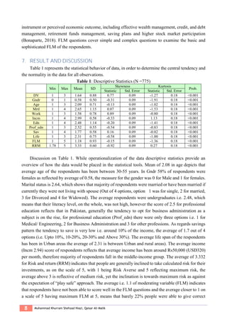 8 Muhammad Khurram Shehzad Niazi, Qaisar Ali Malik
instrument or perceived economic outcome, including effective wealth management, credit, and debt
management, retirement funds management, saving plans and higher stock market participation
(Bonaparte, 2018). FLM questions cover simple and complex questions to examine the basic and
sophisticated FLM of the respondents.
7. RESULT AND DISCUSSION
Table 1 represents the statistical behavior of data, in order to determine the central tendency and
the normality in the data for all observations.
Table 1: Descriptive Statistics (N =775)
Min Max Mean SD
Skewness Kurtosis
Prob.
Statistic Std. Error Statistic Std. Error
DV 1 3 1.64 0.88 0.77 0.09 -1.27 0.18 <0.001
Gndr 0 1 0.58 0.50 -0.31 0.09 -1.91 0.18 <0.001
Age 1 3 2.09 0.71 -0.13 0.09 -1.02 0.18 <0.001
Mrtl 1 4 2.65 1.15 0.07 0.09 -1.53 0.18 <0.001
Work 1 3 1.58 0.78 0.89 0.09 -0.80 0.18 <0.001
Incm 1 4 2.99 0.58 -0.33 0.09 1.13 0.18 <0.001
Edn 1 4 2.48 1.14 -0.20 0.09 -1.41 0.18 <0.001
Prof_edn 1 3 2.52 0.55 -0.54 0.09 -0.83 0.18 <0.001
Sav 1 4 1.77 0.58 0.16 0.09 -0.02 0.18 <0.001
Life 1 3 2.31 0.75 -0.58 0.09 -1.00 0.18 <0.001
FLM 1 5 1.18 0.93 -0.15 0.09 -1.36 0.18 <0.001
RRM 1.78 5 3.33 0.60 -0.92 0.09 0.27 0.18 <0.001
Discussion on Table 1. While operationalization of the data descriptive statistics provide an
overview of how the data would be placed in the statistical tools. Mean of 2.08 in age depicts that
average age of the respondents has been between 30-55 years. In Gndr 58% of respondents were
females as reflected by average of 0.58, the measure for the gender was 0 for Male and 1 for females.
Marital status is 2.64, which shows that majority of respondents were married or have been married if
currently they were not living with spouse (Out of 4 options, option 1 was for single, 2 for married,
3 for Divorced and 4 for Widowed). The average respondents were undergraduates i.e. 2.48, which
means that their literacy level, on the whole, was not high, however the score of 2.5 for professional
education reflects that in Pakistan, generally the tendency to opt for business administration as a
subject is on the rise, for professional education (Prof_edn) there were only three options i.e. 1 for
Medical/ Engineering, 2 for Business Administration and 3 for other professions. As regards savings
pattern the tendency to save is very low i.e. around 10% of the income, the average of 1.7 out of 4
options (i.e. Upto 10%, 10-20%, 20-30% and Above 30%). The average life span of the respondents
has been in Urban areas the average of 2.31 is between Urban and rural areas). The average income
(Incm 2.94) score of respondents reflects that average income has been around Rs50,000 (USD320)
per month, therefore majority of respondents fall in the middle-income group. The average of 3.332
for Risk and return (RRM) indicates that people are generally inclined to take calculated risk for their
investments, as on the scale of 5, with 1 being Risk Averse and 5 reflecting maximum risk, the
average above 3 is reflective of medium risk, yet the inclination is towards maximum risk as against
the expectation of “play safe” approach. The average i.e. 1.1 of moderating variable (FLM) indicates
that respondents have not been able to score well in the FLM questions and the average closer to 1 on
a scale of 5 having maximum FLM at 5, means that barely 22% people were able to give correct
 