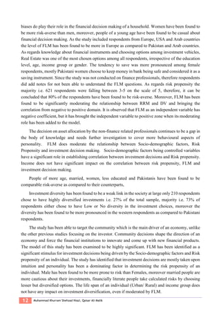 12 Muhammad Khurram Shehzad Niazi, Qaisar Ali Malik
biases do play their role in the financial decision making of a household. Women have been found to
be more risk-averse than men, moreover, people of a young age have been found to be casual about
financial decision making. As the study included respondents from Europe, USA and Arab countries
the level of FLM has been found to be more in Europe as compared to Pakistan and Arab countries.
As regards knowledge about financial instruments and choosing options among investment vehicles,
Real Estate was one of the most chosen options among all respondents, irrespective of the education
level, age, income group or gender. The tendency to save was more pronounced among female
respondents, mostly Pakistani women choose to keep money in bank being safe and considered it as a
saving instrument. Since the study was not conducted on finance professionals, therefore respondents
did add notes for not been able to understand the FLM questions. As regards risk propensity the
majority i.e. 621 respondents were falling between 3-5 on the scale of 5, therefore, it can be
concluded that 80% of the respondents have been found to be risk-averse. Moreover, FLM has been
found to be significantly moderating the relationship between RRM and DV and bringing the
correlation from negative to positive domain. It is observed that FLM as an independent variable has
negative coefficient, but it has brought the independent variable to positive zone when its moderating
role has been added to the model.
The decision on asset allocation by the non-finance related professionals continues to be a gap in
the body of knowledge and needs further investigation to cover more behavioural aspects of
personality. FLM does moderate the relationship between Socio-demographic factors, Risk
Propensity and investment decision making. Socio-demographic factors being controlled variables
have a significant role in establishing correlation between investment decisions and Risk propensity.
Income does not have significant impact on the correlation between risk propensity, FLM and
investment decision making.
People of more age, married, women, less educated and Pakistanis have been found to be
comparable risk-averse as compared to their counterparts,
Investment diversity has been found to be a weak link in the society at large only 210 respondents
chose to have highly diversified investments i.e. 27% of the total sample, majority i.e. 73% of
respondents either chose to have Low or No diversity in the investment choices, moreover the
diversity has been found to be more pronounced in the western respondents as compared to Pakistani
respondents.
The study has been able to target the community which is the main driver of an economy, unlike
the other previous studies focusing on the investor. Community decisions shape the direction of an
economy and force the financial institutions to innovate and come up with new financial products.
The model of this study has been examined to be highly significant. FLM has been identified as a
significant stimulus for investment decisions being driven by the Socio-demographic factors and Risk
propensity of an individual. The study has identified that investment decisions are mostly taken upon
intuition and personality has been a dominating factor in determining the risk propensity of an
individual. Male has been found to be more prone to risk than Females, moreover married people are
more cautious about their investments, financially literate people take calculated risks by choosing
lesser but diversified options. The life span of an individual (Urban/ Rural) and income group does
not have any impact on investment diversification, even if moderated by FLM.
 