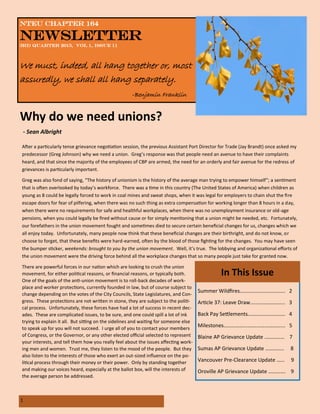 1
NTEU Chapter 164
Newsletter
3rd Quarter 2015, Vol 1, Issue 11
We must, indeed, all hang together or, most
assuredly, we shall all hang separately.
-Benjamin Franklin
After a particularly tense grievance negotiation session, the previous Assistant Port Director for Trade (Jay Brandt) once asked my
predecessor (Greg Johnson) why we need a union. Greg’s response was that people need an avenue to have their complaints
heard, and that since the majority of the employees of CBP are armed, the need for an orderly and fair avenue for the redress of
grievances is particularly important.
Greg was also fond of saying, “The history of unionism is the history of the average man trying to empower himself”; a sentiment
that is often overlooked by today’s workforce. There was a time in this country (The United States of America) when children as
young as 8 could be legally forced to work in coal mines and sweat shops, when it was legal for employers to chain shut the fire
escape doors for fear of pilfering, when there was no such thing as extra compensation for working longer than 8 hours in a day,
when there were no requirements for safe and healthful workplaces, when there was no unemployment insurance or old-age
pensions, when you could legally be fired without cause or for simply mentioning that a union might be needed, etc. Fortunately,
our forefathers in the union movement fought and sometimes died to secure certain beneficial changes for us, changes which we
all enjoy today. Unfortunately, many people now think that these beneficial changes are their birthright, and do not know, or
choose to forget, that these benefits were hard-earned, often by the blood of those fighting for the changes. You may have seen
the bumper sticker, weekends: brought to you by the union movement. Well, it’s true. The lobbying and organizational efforts of
the union movement were the driving force behind all the workplace changes that so many people just take for granted now.
There are powerful forces in our nation which are looking to crush the union
movement, for either political reasons, or financial reasons, or typically both.
One of the goals of the anti-union movement is to roll-back decades of work-
place and worker protections, currently founded in law, but of course subject to
change depending on the votes of the City Councils, State Legislatures, and Con-
gress. These protections are not written in stone, they are subject to the politi-
cal process. Unfortunately, these forces have had a lot of success in recent dec-
ades. These are complicated issues, to be sure, and one could spill a lot of ink
trying to explain it all. But sitting on the sidelines and waiting for someone else
to speak up for you will not succeed. I urge all of you to contact your members
of Congress, or the Governor, or any other elected official selected to represent
your interests, and tell them how you really feel about the issues affecting work-
ing men and women. Trust me, they listen to the mood of the people. But they
also listen to the interests of those who exert an out-sized influence on the po-
litical process through their money or their power. Only by standing together
and making our voices heard, especially at the ballot box, will the interests of
the average person be addressed.
Why do we need unions?
- Sean Albright
Summer Wildfires……………..…….………. 2
Article 37: Leave Draw…...……………….. 3
Back Pay Settlements..…………………..… 4
Milestones……………....……………………... 5
Blaine AP Grievance Update …………… 7
Sumas AP Grievance Update ………….. 8
Vancouver Pre-Clearance Update …… 9
Oroville AP Grievance Update …………. 9
In This Issue
 