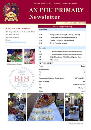 21 November 2014 | ISSUE 12
Dates for your diary
IN THIS ISSUE
From: Page
Headteacher 2
F3 3
Y4 4
Community Service Department 5,6,7,8 and 9
Staff profiles 10
PE 11,12,13 and 14
PTG 15,16,17
Menu 18,19
Contact information
225 Nguyen Van Huong St, District 2, HCMC
Tel: (848) 3744 4551
Fax: (848) 3744 4182
E-mail:
simonhigham@bisvietnam.com
BRITISH INTERNATIONAL SCHOOL - HO CHI MINH CITY
AN PHU PRIMARY
Newsletter
24th Bangkok Swimming Meeting (4.00pm)
26th U11 Basketball Tournament (AP2)
27th F2 and F3 Sports Day (8.30am)
30th Terry Fox charity run
1st Y3 (8.15am) and Y5 (10.30am) Inter House Athletics
2nd Y4 (8.15am) and Y6 (10.30am) Inter House Athletics
4th Y1 (8.15am) and Y2 (9.50am) Sports Day
4th PTG Disco
November
December
Teacher’s Day Breakfast
Y1 Community Service
 