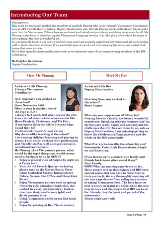 Introducing Our Team
A chat with Ms Phuong,
Primary Vietnamese
Coordinator
How long have you worked at
the school?
Since November 2006
What is your favourite time of
the year at BIS?
I always feel wonderful when seeing the chil-
dren excited about whole school events like
Moon Festival, Christmas and Tet Fair.
If you had to describe BIS in 3 words what
would they be?
Professional, respectful and caring
Why do love/like working at the school?
I love seeing children learning and playing in
school. I also enjoy working with professional
and friendly staff as well as experiencing in-
tercultural environment.
Ms Phuong : As a Vietnamese person, what
would be the top 5 things you would recom-
mend a foreigner to do in HCMC?
 Enjoy a general view of Saigon by night on
a Vespa tour.
 Visit the old French Quarter including
places such as the Opera House, Notre
Dame Cathedral Saigon, Independence
Palace, Saigon Post Office and Dong Khoi
Street.
 Enjoy Vietnamese cuisine such as spring
rolls (chả giò), pancakes (bánh xèo), rice
cooked in a clay pot (cơm niêu), broken
rice (cơm tấm), noodle soup (phở) and
drink coconut juice.
 Drink Vietnamese coffee or tea like local
people.
 Enjoy bargaining at Ben Thanh market.
A chat with Ms Dee
Deputy Headteacher
How long have you worked at
the school?
Since August
What are you impressions of BIS so far?
Coming here as a family has been a wonderful
experience. Speaking with my ‘mummy hat’ on,
my boys are really happy and are enjoying the
challenges that BIS has set them. In my role as
Deputy Headteacher, I am enjoying getting to
know the children, staff and parents and the
whole of the BIS community
What five words describe the school for you?
Community, Care, High Expectations, Laugh-
ter and Learning.
If you had to write a postcard to family and
friends back home what would it say?
Dear Family,
WOW! What an amazing experience so far.
Many people told us that Saigon and BIS were
special places but you have to come here to
truly realise it. We are thoroughly enjoying all
the new experiences from riding on a scooter
to eating Vietnamese food. The boys have set-
tled in really well and are enjoying all the new
experiences and challenges that BIS has to of-
fer. Already they feel part and parcel of the
community.
Please come and visit!
Dear parents,
This week we introduce another two members of staff Ms Phuong who is our Primary Vietnamese Coordinator
here at AP1 and Ms Dee Grimshaw, Deputy Headteacher aka. Me! Ms Phuong works with all our TAs to make
sure that the Vietnamese Culture lessons are broad and varied and provide an enriching experience for all. Ms
Phuong is also busy co coordinating the Vietnamese Language lessons that take place after school for many of
our students. She does a wonderful job.
As you probably know, I am new to post this year and I am enjoying supporting Mr Simon and all the teaching
staff in their roles here at school. It’s a wonderful place to work and I am enjoying the many and varied chal-
lenges that come my way.
Watch this space for more profiles next week as we interview some of our longer serving members of the BIS
Community.
Ms Deirdre Grimshaw
Deputy Headteacher
Meet Ms Phuong Meet Ms Dee
Issue 12/Page 10
 