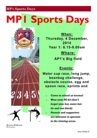 MP1 Sports Days
Issue 12/Page 12
Ms Lara Wilkinson
PE Teacher
 Come to school as normal
 Wear your PE kit (don’t
forget your hat, water bot-
tle and sun block)
 Parents and supporters
are welcome to spectate
in the viewing areas.
Where:
AP1’s Big field
Events:
Water cup race, long jump,
beanbag challenge,
obstacle course, egg and
spoon race, sprints and
MP1 Sports Days
When:
Thursday, 4 December,
2014
Year 1: 8.15-9.00am
 