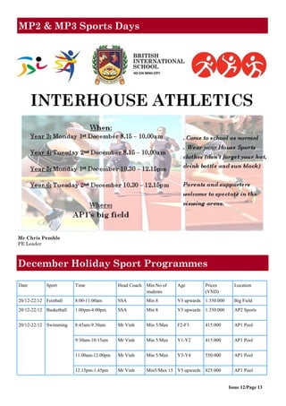 MP2 & MP3 Sports Days
Issue 12/Page 13
Mr Chris Pemble
PE Leader
Date Sport Time Head Coach Min No of
students
Age Prices
(VND)
Location
20/12-22/12 Football 8:00-11:00am SSA Min 8 Y3 upwards 1.350.000 Big Field
20/12-22/12 Basketball 1:00pm-4:00pm SSA Min 8 Y3 upwards 1.350.000 AP2 Sports
20/12-22/12 Swimming 8:45am-9:30am Mr Vinh Min 5/Max F2-F3 415.000 AP1 Pool
9:30am-10:15am Mr Vinh Min 5/Max Y1-Y2 415.000 AP1 Pool
11.00am-12.00pm Mr Vinh Min 5/Max Y3-Y4 550.000 AP1 Pool
12.15pm-1.45pm Mr Vinh Min5/Max 15 Y5 upwards 825.000 AP1 Pool
December Holiday Sport Programmes
 