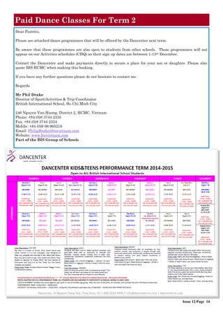 Dear Parents,
Please see attached dance programmes that will be offered by the Dancenter next term.
Be aware that these programmes are also open to students from other schools. These programmes will not
appear on our Activities schedules (CHQ) as their sign up dates are between 1-13th December.
Contact the Dancenter and make payments directly to secure a place for your son or daughter. Please also
quote BIS HCMC when making this booking.
If you have any further questions please do not hesitate to contact me.
Regards
Mr Phil Drake
Director of Sport/Activities & Trip Coordinator
British International School, Ho Chi Minh City
246 Nguyen Van Huong, District 2, HCMC, Vietnam
Phone: +84 (0)8 3744 2335
Fax: +84 (0)8 3744 2334
Mobile: +84 (0)9 06 965218
Email: PhilipDrake@bisvietnam.com
Website: www.bisvietnam.com
Part of the BIS Group of Schools
Paid Dance Classes For Term 2
Issue 12/Page 14
 