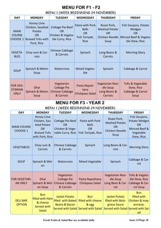 Issue 12/Page 18
MENU FOR F1 - F2
MENU 1 (WEEK BEGINNING 24 NOVEMBER)
DAY MONDAY TUESDAY WEDNESDAY THURSDAY FRIDAY
MAIN
COURSE
CHOOSE 1
Honey Lime
Chicken, Sautéed
Potato
OR
Braised Tofu with
Pork, Rice
Cottage Pie-Beef
OR
Chicken & Vegeta-
ble Curry, Rice
Pasta with Pork
Balls
OR
Fish Teriyaki,
Rice
Roast Pork,
Mashed Potato
OR
Chicken Noodle
Soup
Fish Goujons, Potato
Wedges
OR
Minced Beef & Vegeta-
ble Stew, Rice
VEGETA-
BLES
Choy sum & Car-
rots
Chinese Cabbage
& Carrots
Spinach Long Beans &
Carrots
Morning Glory
SOUP
Spinach & Melon
Soup
Watercress Mixed Vegeta-
ble
Spinach Cabbage & Carrot
FOR VEG-
ETARIAN
ONLY
Dhal
Spinach & Melon
Soup
Vegetarian
Cottage Pie
Chinese Cabbage
& Carrots
Pasta Napoli-
tana
Chickpeas Salad
Vegetarian Noo-
dle Soup
Long Beans &
Carrots
Tofu & Vegetable
Stew, Rice
Cabbage & Carrot
Soup
MENU FOR F3 - YEAR 2
MENU 1 (WEEK BEGINNING 24 NOVEMBER)
DAY MONDAY TUESDAY WEDNESDAY THURSDAY FRIDAY
MAIN COURSE
CHOOSE 1
Honey Lime
Chicken, Sau-
téed Potato
OR
Braised Tofu
with Pork, Rice
Cottage Pie-Beef
OR
Chicken & Vege-
table Curry, Rice
Pasta with Pork
Balls
OR
Fish Teriyaki, Rice
Roast Pork,
Mashed Potato
OR
Chicken Noodle
Soup
Fish Goujons,
Potato Wedges
OR
Minced Beef &
Vegetable
Stew, Rice
VEGETABLES
Choy sum &
Carrots
Chinese Cabbage
& Carrots
Spinach Long Beans & Car-
rots
Morning Glory
SOUP Spinach & Mel-
on
Watercress Mixed Vegetable Spinach
Cabbage & Car-
rot
FOR VEGETARI-
AN ONLY
Dhal
Spinach & Mel-
on Soup
Vegetarian
Cottage Pie
Chinese Cabbage
& Carrots
Pasta Napolitana
Chickpeas Salad
Vegetarian Noo-
dle Soup
Long Bean & Car-
rot
Tofu & Vegeta-
ble Stew, Rice
Cabbage & Car-
rot Soup
DELI BAR
OPTION
Bun
filled with Ham
& cheese
Served with
Salad
Jacket Potato
filled with Baked
Beans & Bacon
Served with Salad
Bun
filled with cheese
& egg
Served with Salad
Jacket Potato
filled with Bolo-
gnese Sauce
Served with Salad
Bun
filled with
Chicken & may-
onnaise,
Served with Sal-
ad
Fresh Fruits & Salad Bar are available daily
 