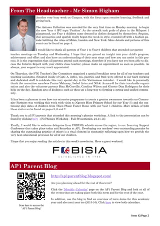 From The Headteacher - Mr Simon Higham
Issue 12/Page 2
Scan here to access the
‘AP1 Parent Blog’
AP1 Parent Blog
http://ap1parentblog.blogspot.com/
Are you planning ahead for the rest of this term?
Click the ‘Monthly Calendar’ page on the AP1 Parent Blog and look at all of
the events that are taking place both this term and for the rest of the year.
In addition, use the blog to find an overview of term dates for this academic
year and also next year too (2015-16). Click here to view both calendars.
Another very busy week on Campus, with the focus upon creative learning, feedback and
giving back.
The Autumn Collection was unveiled for the very first time on Monday morning to begin
the new Year 4 IPC topic ‘Fashion’. As the catwalk took pride of place in the Milepost 1
playground, our Year 4 children came dressed in clothes designed by themselves. Sequins,
chic accessories and sparkle really began the week in style, rounded off with a fashion pa-
rade befitting the cities of Milan, London and New York. More details and pictures of this
event can be found on page 4.
I would like to thank all parents of Year 1 to Year 6 children that attended our parent
teacher meetings on Tuesday and Wednesday. I hope that you gained an insight into your child’s progress,
achievement and effort and also have an understanding of their next steps and how you can assist in this pro-
cess. It is the expectation that all parents attend such meetings, therefore if you have not yet been able to dis-
cuss the Interim Report with your child’s class teacher, please make an appointment as soon as possible. As
always, your support is very much appreciated
On Thursday, the PTG Teacher’s Day Committee organised a special breakfast treat for all of our teachers and
teaching assistants. Situated inside of Gate A, coffee, tea, pastries and fruit were offered to our hard working
and dedicated staff to celebrate this very special day in the Vietnamese calendar. I would like to personally
thank the committee members Fraine Mahoney, Isabel Ariza and Nikki Aurora-G for their invaluable organi-
sation and also the volunteer parents Bina McConville, Carolina Wilson and Ginette Diaz Rodriguez for their
help on the day. Random acts of kindness such as these go a long way to forming a strong and unified commu-
nity.
It has been a pleasure to see how our extensive programme to create a greater awareness towards our Commu-
nity Partners was working this week with visits to Nguyen Hien Primary School for our Year 5’s and the con-
tinuing play dates of children from Thien Phuoc Foster Home with our Year 1 children. More details of both
these visits can be found on pages 5, 6 and 7.
Thank you to all F3 parents that attended this morning’s phonics workshop. A link to the presentation can be
found by clicking here - (F3 Phonics Workshop - Full Presentation. 21.11.15)
Finally, I would like to welcome delegates from FOBISIA schools across the region, to our Learning Support
Conference that takes place today and Saturday at AP1. Developing our teachers’ own outstanding practice by
sharing the outstanding practice of others is a vital element in constantly reflecting upon how we provide the
very best educational provision for all of our children.
I hope that you enjoy reading the articles in this week’s newsletter. Have a great weekend.
 