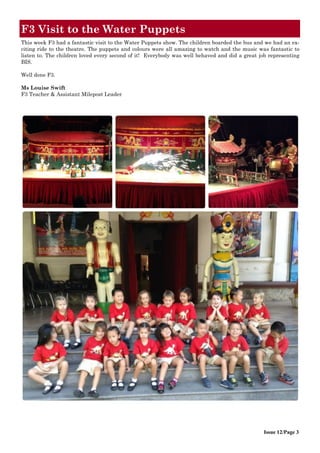 F3 Visit to the Water Puppets
Issue 12/Page 3
This week F3 had a fantastic visit to the Water Puppets show. The children boarded the bus and we had an ex-
citing ride to the theatre. The puppets and colours were all amazing to watch and the music was fantastic to
listen to. The children loved every second of it! Everybody was well behaved and did a great job representing
BIS.
Well done F3.
Ms Louise Swift
F3 Teacher & Assistant Milepost Leader
 