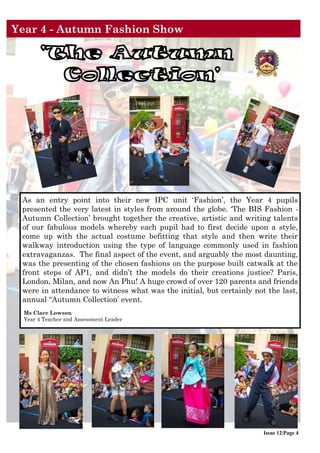 Issue 12/Page 4
As an entry point into their new IPC unit ‘Fashion’, the Year 4 pupils
presented the very latest in styles from around the globe. ‘The BIS Fashion -
Autumn Collection’ brought together the creative, artistic and writing talents
of our fabulous models whereby each pupil had to first decide upon a style,
come up with the actual costume befitting that style and then write their
walkway introduction using the type of language commonly used in fashion
extravaganzas. The final aspect of the event, and arguably the most daunting,
was the presenting of the chosen fashions on the purpose built catwalk at the
front steps of AP1, and didn’t the models do their creations justice? Paris,
London, Milan, and now An Phu! A huge crowd of over 120 parents and friends
were in attendance to witness what was the initial, but certainly not the last,
annual “Autumn Collection’ event.
Ms Clare Lowson
Year 4 Teacher and Assessment Leader
Year 4 - Autumn Fashion Show
 