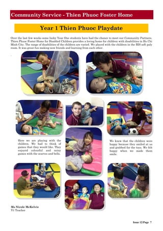 Community Service - Thien Phuoc Foster Home
Issue 12/Page 7
Over the last few weeks some lucky Year One students have had the chance to meet our Community Partners.
Thien Phuoc Foster Home for Disabled Children provides a loving home for children with disabilities in Ho Chi
Minh City. The range of disabilities of the children are varied. We played with the children in the BIS soft paly
room. It was great fun making new friends and learning from each other.
.
Ms Nicole McKelvie
Y1 Teacher
Here we are playing with the
children. We had to think of
games that they would like. They
enjoyed colourful and noisy
games with the scarves and bells.
We knew that the children were
happy because they smiled at us
and grabbed for the toys. We felt
happy when we made them
smile.
Year 1 Thien Phuoc Playdate
 