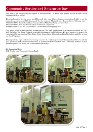 Community Service and Enterprise Day
Issue 12/Page 8
Last month, the whole school participated in Enterprise Day. It was a huge success and the students made
26,914,000VND in profits!
The school voted on how the money should be used. After some debate, the generous students decided to use the
money to support some of BIS’s Community Service partners. The funds were dispersed in the following way:
7,099,000VND to Thien Phuoc Home, to support their Christmas Party and festivities.
8,630,500VND to Binh Tho School, to help build a new playground.
11,184,500VND to E.A.S.T., to go towards a new habitat for the pygmy loris.
At a recent Whole School Assembly, representatives from each project came to receive their funding. Ms Dee,
with the help of the House Captains, presented the money on big BIS cheques. We were honoured to present the
cheques to Abi, representing Thien Phuoc Foster Home, Sister Khuong from Binh Tho School, and Clover from
the E.A.S.T. project.
Thank you to the representatives for coming to receive the funds in person and thank you to all the students for
your generosity and continued commitment to Community Service at BIS. Our Community Partners will do
great things with the money you earned at Enterprise Day!
Ms Samantha Baker
EAL Teacher and Community Service Leader
 