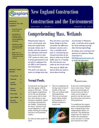 New England Construction
SPECIAL
POINTS OF IN-
TEREST:
                               Construction and the Environment
                               V O L U M E   1 ,   I S S U E   1                                M A R C H     1 8 ,      2 0 1 0

   Vernal Pools must




                           Comprehending Mass. Wetlands
   be free of fish.

   Land Subject to
   Flooding is deter-
   mined through sur-
   vey and engineering
   calculations.           Massachusetts takes its         Plus, let’s face it, you have    around water in Massachu-
                           rivers, vernal pools, wet-      better things to do than         setts . It will also serve as guide
   Salt Marsh is deter-
   mined by the height     lands and coastal banks         remember the difference          for those twisting morning-
   of the Spring Tide      seriously. Unless one if        between a stream and a           after-the-hearing briefings.
   Event
                           familiar with the conserva-     river, a certified vernal        As always, your comments and
   Buffer zone, no-        tion definitions and knows      pool vs. a functioning ver-      opinions are welcome. Please
   disturb zones and no
                           what words not to utter         nal pool and what can be         email them to
   - build zones are not
   the same.               (“fill” comes to mind..) one    done in what area of what        NECE@caspianassociates.com
                           is all but guaranteed to end    buffer zone on a Tuesday.        to enter the discussion.
                           up with an unpleasant let-      Ok, that last part was
                           ter DEP or the Conserva-        made up, but not by much.
                           tion Commission.                This issue of NECE will
INSIDE THIS                This stuff is not easy and      discuss what you need to
ISSUE:                     seems to change every day.      know about working
 Vernal Pools         2


                           Vernal Pools.                                                        Continued next page...
 Wetlands             2

 Coastal              2
 Wetlands
                           Vernal pools are large pud- 1. They are temporary by            In the real world interpreta-
 Natural              3    dles that appear with the       having water at least 2         tion is more loose. Vernal
 Heritage                  spring or fall rains. Vernal    months of the year.             pools are increasingly al-
                           pools appear insignificant, 2. They are without adult           lowed to have an inlet or
 Home Rule            3    yet for the site developer      fish populations.               outlet, are no longer re-
                           carry a great risk for land  3. They are an enclosed            quired to run dry and must
 About NECE           4    loss, have almost no per-       basin within another            be proven free of predatory
 Set back             4    formance standards, impact      the boundaries of a             fish populations.
 Cheat Sheet               site design and push pro-       defined wetland re-
                           ject budget. Vernal pools       source area.                    To complicate the require-
                           are also a top buzz word                                        ments, most municipalities
                           tossed flippantly to stall                                      have wetland bylaws that
                           public hearing proceedings                                      independently define ver-
                           and force environmental                                         nal pools. The definitions
                           studies.                                                        range from the clearly de-
                                                                                           fined to the assumption
                           So what are these pools? In                                     every wet area is a vernal
                           short:                                                          pool until proven other-
 