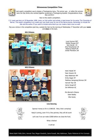 News team Molly Glinn, Hannah Tear, Megan Powderly, Jamie Russell, Katy Watkinson, Taylor McKenzie & Finn Cromack
Shinewaves Competition Time
KS1 Citizens
KS2 Citizens
Line Dancing
Sponsor money so far is £1980.00. Wow, that is amazing!
Keep it coming, even if it's a few pennies, they will all count!
Let's see if we can make £2000 before we close the fund.
What a festival
it will be!
Louis Sumner RRT
Robbie Morgan RJT
Sam Sproat 1D
Amy Farquharson 1B
Rebecca Kilduff 2M
Jordan Monahan 2W
Katie Halsall 3H
Sean Gowers 3K
Katy Watkinson 4M
Emily Hagan 4P
Matthew Vansprang Rimmer 5M
Hannah Tear 5B
Jamie Hough 6P
Sol Wilkinson 6C
Mrs Bennet’s Citizens
Katie Badley
Ellie Hanks
Last week’s competition was to design a Thanksgiving menu. The winner was… or rather the winners
were the Day family who worked together producing a Thanksgiving booklet. Congratulations Anya,
Alex and Erin!
Now to this week’s competition.
C.S. Lewis was born on 29 November 1898. Lewis, an Irish author and scholar, is best known for his series ‘The Chronicles of
Narnia’. This week’s competition is to create your own book cover for one of the Narnia stories. Remember to include the
title and the author. If you want to include some blurb you can create a back cover as well!
Pop your entries in the competition post box, outside the hall, by the morning of Wednesday 1st
December with your name
and class on the back.
 