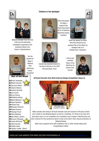 CHECK OUT OUR WEBSITE FOR MORE EXCITING PHOTOGRAPHS @ www.norwoodprimaryschool.com
Star of the Week
RJT:Tom Whiteside
RJT:Faith Johnson
RT:Summer Mitton
RT:Daniel Willams
1B:Joshua Marshall
1B:Lia Funnel
1D:Lucy Murray
2M:Matthew Bishop
2W:Kyla Blackburn
3K:Ryan Queenan
3H:Jessica Hay
4M:George O'Driscoll
4M:Oliver Rimmer
4P:Georgia Proud
5B:Jack Redshaw
5B:Ria Milford (Silver)
5M:Lauren McGough
6C:Lewis Hitchcock
6C:Alicia Escreet
6P:Caitlin Healy
6P:Jaydon Lavelle (Silver)
Children in the Spotlight
All Souls Dramatic Club 2010 Costume Design Competition (Issue 3)
Abbie recently went along to All Souls Dramatic Club and received a VIP pass to Dame
and 2 tickets to see Sleeping Beauty as well as a certificate. For those of you that can’t
quite place issue 3 of our newsletter, the competition was to design a fabulous blue and
silver costume for their pantomime dame to wear at the ball in their January production of
Sleeping Beauty.
Abbie was up against some stiff competition with 12 other schools taking part.
Congratulations Abbie!
(See Issue 3 for
competition details)
Bethany & Robert from the 61st
Cubs won the Dominoes
Competition organised by the
Southport District Cub
Scouts. Congratulations!
Charlie was awarded mascot for
his Morris Dancing in the 2010
Championships. Wow!
Eliot has passed
his Stage 1
National Plan
Swimming Award
& his 10 Rainbow
Swimming Award.
Fantastic!
Jamie has passed his 200m
Swimming Award & was
awarded Man of the Match by
Hesketh Colts U'7s
Football Team. Awesome!
Jay has
passed his
Stage 3
National
Plan
Swimming
Award.
Wonderful!
Joshua was
awarded
Player of the
Month by his
squash club.
Terrific!
 