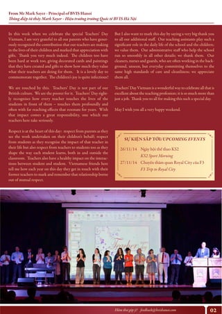 02Hòm thư góp ý? feedback@bvishanoi.com
From Mr Mark Sayer - Principal of BVIS Hanoi
Thông điệp từ thầy Mark Sayer - Hiệu trưởng trường Quốc tế BVIS Hà Nội
But I also want to mark this day by saying a very big thank you
to all our additional staff. Our teaching assistants play such a
significant role in the daily life of the school and the children;
we value them. Our administrative staff who help the school
run so smoothly in all other details; we thank them. Our
cleaners, nurses and guards, who are often working in the back-
ground, unseen, but everyday committing themselves to the
same high standards of care and cleanliness; we appreciate
them all.
Teachers’ Day Vietnam is a wonderful way to celebrate all that is
excellent about the teaching profession; it is so much more than
just a job. Thank you to all for making this such a special day.
May I wish you all a very happy weekend.
SỰ KIỆN SẮP TỚI/UPCOMING EVENTS
26/11/14
27/11/14
Ngày hội thể thao KS2
KS2 Sport Morning
Chuyến thăm quan Royal City của F3
F3 Trip to Royal City
https://www.youtube.com/watch?v=y6Sxv-sUYtM
In this week when we celebrate the special Teachers’ Day
Vietnam, I am very grateful to all our parents who have gener-
ously recognised the contribution that our teachers are making
in the lives of their children and marked that appreciation with
gifts. Thank you very much indeed. The children too have
been hard at work too, giving decorated cards and paintings
that they have created and gifts to show how much they value
what their teachers are doing for them. It is a lovely day to
commemorate together. The children’s joy is quite infectious!
We are touched by this. Teachers’ Day is not part of our
British culture. We are the poorer for it. Teachers’ Day right-
ly recognises how every teacher touches the lives of the
students in front of them – touches them profoundly and
often with far reaching effects that resonate for years. With
that impact comes a great responsibility, one which our
teachers here take seriously.
Respect is at the heart of this day: respect from parents as they
see the work undertaken on their children’s behalf; respect
from students as they recognise the impact of that teacher in
their life but also respect from teachers to students too as they
shape the way each student learns, both in and outside the
classroom. Teachers also have a healthy impact on the interac-
tions between student and student. Vietnamese friends here
tell me how each year on this day they get in touch with their
former teachers to mark and remember that relationship borne
out of mutual respect.
 