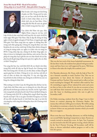 03
Đây là tuần cuối cùng của Giải bóng
rổ giữa các Đội. Trong suốt ba tuần
qua, các em học sinh đã thi đấu hết
mình và luôn nhận được sự cổ vũ
nhiệt tình của các bạn khác. Chúc
mừng đội Hà Nội đã xuất sắc giành
chức vô địch trong năm học này!
Vào chiều thứ Năm vừa qua, thầy
Nghĩa Đoàn cùng các em học sinh
Lớp 10 đã tổ chức một buổi sinh hoạt hết sức tuyệt vời để kỷ
niệm ngày Nhà giáo Việt Nam. Đây là dịp để chúng tôi lắng
nghe về lịch sử ngành nhà giáo ở Việt Nam, về nguồn gốc ngày
Nhà giáo Việt Nam cũng như suy ngẫm về những thay đổi
trong cách thức giảng dạy. Chúng tôi cũng đã được xem một
bộ phim do các em học sinh Lớp 10 thực hiện, khiến chúng tôi
vô cùng ấn tượng trước các nghệ sĩ và diễn viên tài năng của
BVIS. Cũng nhân dịp này, chúng tôi đã được lắng nghe các
thầy cô chia sẻ về những kỷ niệm thời học sinh của họ. Xin cho
phép tôi cùng thầy Sayer gửi lời cảm ơn chân thành tới các bậc
phụ huynh đã gửi tặng những món quà rất ý nghĩa cho các thầy
cô khối Trung học!
Vào sáng thứ Sáu, học sinh khối KS3 đã các thành viên khác
trong Đội mình để tiếp tục lập kế hoạch cho Chương trình
Hội chợ Giáng sinh. Số tiền các em thu được sẽ được dùng để
quyên góp làm từ thiện. Chúng tôi sẽ yêu cầu học sinh đề cử
một tổ chức từ thiện cho từng Đội. Vì vậy, nếu Quý phụ
huynh biết tổ chức từ thiện nào chúng tôi có thể hỗ trợ, xin vui
lòng cho chúng tôi được biết.
Nhà trường sẽ tổ chức Cuộc thi Hùng biện lần thứ hai vào lúc
2 giờ chiều thứ Năm tuần sau và chúng tôi xin chào đón quý
phụ huynh tới tham gia sự kiện này. Sau đó, vào lúc 5 giờ chiều,
trân trọng kính mời phụ huynh Lớp 9 tham dự Buổi thông tin
về Chương trình IGCSE và đồng thời cũng là Buổi họp phụ
huynh của Lớp 9. Tất cả các giáo viên khối Trung học sẽ có mặt
để trao đổi với phụ huynh về tình hình học tập và sự tiến bộ
của từng học sinh cũng như những lựa chọn cho Chương trình
IGCSE.
This was the last week of the house basketball tournament. In
the last three weeks, the students have played with great enthu-
siasm and have been very well supported by peers. Well done
to Hanoi who takes the trophy this academic year!
On Thursday afternoon, Mr. Doan, with the help of Year 10,
ran a fantastic assembly to mark Teachers’ Day. This was an
opportunity to hear about the history of education in
Vietnam and how Teachers’ Day started and to reflect on how
much teaching has changed. We watched a film made by Year
10, reminding us again of how talented the artist and actors
are that we have in the school. It was also an occasion to hear
our staff share their memories of their time at school. Can I
join Mr. Sayer in thanking parents who sent in gifts for
Secondary staff!
On Friday morning, students from Key Stage 3 met in their
houses to continue planning the Christmas Market. The
money they will raise will be given to charity. We will be asking
the students to nominate a charity for each house. So please let
us know if there are any particular charities which you would
like us to support.
Please note that next Thursday afternoon, we will be holding
our second Public Speaking Competition at 2pm. Parents are
warmly invited to attend this event. At 5pm, Year 9 parents
are also invited to the IGCSE option evening, which will also
be the Year 9 Parents’ Evening. All Secondary staff will be
there to discuss individual student progress as well as the
IGCSE options.
From Mrs Sarah Wild - Head of Secondary
Thông điệp từ cô Sarah Wild - Hiệu phó Khối Trung học
 