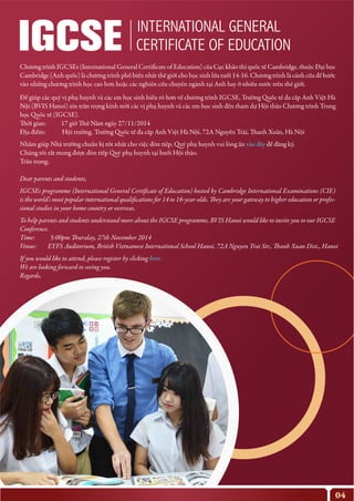 04
INTERNATIONAL GENERAL
CERTIFICATE OF EDUCATION
http://goo.gl/forms/KESxMwp4f5
http://goo.gl/forms/KESxMwp4f5
Chương trình IGCSEs (International General Certificate of Education) của Cục khảo thí quốc tế Cambridge, thuộc Đại học
Cambridge (Anh quốc) là chương trình phổ biến nhất thế giới cho học sinh lứa tuổi 14-16. Chương trình là cánh cửa để bước
vào những chương trình học cao hơn hoặc các nghiên cứu chuyên ngành tại Anh hay ở nhiều nước trên thế giới.
Để giúp các quý vị phụ huynh và các em học sinh hiểu rõ hơn về chương trình IGCSE, Trường Quốc tế đa cấp Anh Việt Hà
Nội (BVIS Hanoi) xin trân trọng kính mời các vị phụ huynh và các em học sinh đến tham dự Hội thảo Chương trình Trung
học Quốc tế (IGCSE).
Thời gian: 17 giờ Thứ Năm ngày 27/11/2014
Địa điểm: Hội trường, Trường Quốc tế đa cấp Anh Việt Hà Nội, 72A Nguyễn Trãi, Thanh Xuân, Hà Nội
Nhằm giúp Nhà trường chuẩn bị tốt nhất cho việc đón tiếp, Quý phụ huynh vui lòng ấn vào đây để đăng ký.
Chúng tôi rất mong được đón tiếp Quý phụ huynh tại buổi Hội thảo.
Trân trọng,
Dear parents and students,
IGCSEs programme (International General Certificate of Education) hosted by Cambridge International Examinations (CIE)
is the world’s most popular international qualifications for 14 to 16-year-olds. They are your gateway to higher education or profes-
sional studies in your home country or overseas.
To help parents and students understand more about the IGCSE programme, BVIS Hanoi would like to invite you to our IGCSE
Conference.
Time: 5:00pm Thursday, 27th November 2014
Venue: EYFS Auditorium, British Vietnamese International School Hanoi, 72A Nguyen Trai Str., Thanh Xuan Dist., Hanoi
If you would like to attend, please register by clicking here.
We are looking forward to seeing you.
Regards,
 