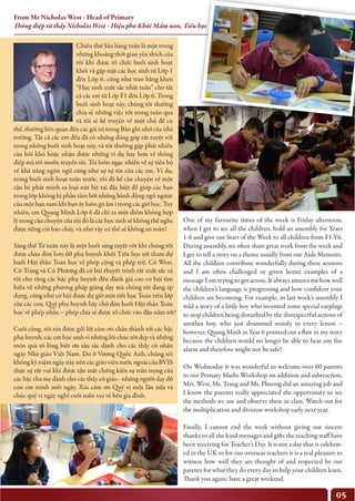 05
Chiều thứ Sáu hàng tuần là một trong
những khoảng thời gian yêu thích của
tôi khi được tổ chức buổi sinh hoạt
khối và gặp mặt các học sinh từ Lớp 1
đến Lớp 6, cũng như trao bằng khen
“Học sinh xuất sắc nhất tuần” cho tất
cả các em từ Lớp F1 đến Lớp 6. Trong
buổi sinh hoạt này, chúng tôi thường
chia sẻ những việc tốt trong tuần qua
và tôi sẽ kể truyện về một chủ đề cụ
thể, thường liên quan đến các giá trị trong Bản ghi nhớ của nhà
trường. Tất cả các em đều đã có những đóng góp rất tuyệt vời
trong những buổi sinh hoạt này, và tôi thường gặp phải nhiều
câu hỏi khó hoặc nhận được những ví dụ hay hơn về thông
điệp mà tôi muốn truyền tải. Tôi luôn ngạc nhiên về sự tiến bộ
về khả năng ngôn ngữ cũng như sự tự tin của các em. Ví dụ,
trong buổi sinh hoạt tuần trước, tôi đã kể câu chuyện về một
cậu bé phát minh ra loại nút bịt tai đặc biệt để giúp các bạn
trong lớp không bị phân tâm bởi những hành động ngỗ ngược
của một bạn nam khi bạn ấy luôn gõ ầm ĩ trong các giờ học. Tuy
nhiên, em Quang Minh Lớp 6 đã chỉ ra một điểm không hợp
lý trong câu chuyện của tôi đó là các học sinh sẽ không thể nghe
được tiếng còi báo cháy, và như vậy có thể sẽ không an toàn!
Sáng thứ Tư tuần này là một buổi sáng tuyệt vời khi chúng tôi
được chào đón hơn 60 phụ huynh khối Tiểu học tới tham dự
buổi Hội thảo Toán học về phép cộng và phép trừ. Cô West,
Cô Trang và Cô Phương đã có bài thuyết trình rất xuất sắc và
tôi cho rằng các bậc phụ huynh đều đánh giá cao cơ hội tìm
hiểu về những phương pháp giảng dạy mà chúng tôi đang áp
dụng, cũng như cơ hội được dự giờ một tiết học Toán trên lớp
của các con. Quý phụ huynh hãy chờ đón buổi Hội thảo Toán
học về phép nhân – phép chia sẽ được tổ chức vào đầu năm tới!
Cuối cùng, tôi xin được gửi lời cảm ơn chân thành tới các bậc
phụ huynh, các em học sinh vì những lời chúc tốt đẹp và những
món quà tỏ lòng biết ơn sâu sắc dành cho các thầy cô nhân
ngày Nhà giáo Việt Nam. Do ở Vương Quốc Anh, chúng tôi
không kỷ niệm ngày này nên các giáo viên nước ngoài của BVIS
thực sự rất vui khi được tận mắt chứng kiến sự trân trọng của
các bậc cha mẹ dành cho các thầy cô giáo - những người dạy dỗ
con em mình mỗi ngày. Xin cảm ơn Quý vị một lần nữa và
chúc quý vị ngày nghỉ cuối tuần vui vẻ bên gia đình.
One of my favourite times of the week is Friday afternoon,
when I get to see all the children, hold an assembly for Years
1-6 and give out Stars of the Week to all children from F1-Y6.
During assembly, we often share great work from the week and
I get to tell a story on a theme usually from our Aide Memoire.
All the children contribute wonderfully during these sessions
and I am often challenged or given better examples of a
message I am trying to get across. It always amazes me how well
the children’s language is progressing and how confident your
children are becoming. For example, in last week’s assembly I
told a story of a little boy who invented some special earplugs
to stop children being disturbed by the disrespectful actions of
another boy, who just drummed noisily in every lesson –
however, Quang Minh in Year 6 pointed out a flaw in my story
because the children would no longer be able to hear any fire
alarm and therefore might not be safe!
On Wednesday it was wonderful to welcome over 60 parents
to our Primary Maths Workshop on addition and subtraction.
Mrs. West, Ms. Trang and Ms. Phuong did an amazing job and
I know the parents really appreciated the opportunity to see
the methods we use and observe these in class. Watch out for
the multiplication and division workshop early next year.
Finally, I cannot end the week without giving our sincere
thanks to all the kind messages and gifts the teaching staff have
been receiving for Teacher’s Day. It is not a day that is celebrat-
ed in the UK so for our overseas teachers it is a real pleasure to
witness how well they are thought of and respected by our
parents for what they do every day to help your children learn.
Thank you again; have a great weekend.
From Mr Nicholas West - Head of Primary
Thông điệp từ thầy Nicholas West - Hiệu phó Khối Mầm non, Tiểu học
 