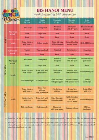 Issue 12 | 10
BIS HANOI MENU
Week Beginning 24th November
Monday
24th
Nov 25th
Nov 26th
Nov 27th
Nov 28thS
Nov
Tuesday Wednesday Thursday Friday
From Year 3 to Year 12 : All meals come with a salad or salad bar choice along and 2 choices of vegetables, rice, Vietnamese soup.
From Year 7 to Year 12: We have introduced our NEW Sandwich bar with assorted cheeses, fresh tuna, egg salad, roast meats and
other daily specials on our homemade bread, dark rye, whole wheat, oatmeal, french bread, Vietnamese rolls, raisin bread and
other fresh baked bread every day.
Yogurt Banana crepeCaramel
Morning
snack
Morning
snack
Lunch
Lunch
Lunch
Afternoon
snack
EYFSPRIMARYSECONDARY
American
doughnut
Roast chicken
with honey
Fish hamburger
Roast chicken
with honey
Fish hamburger
Grilled chicken
with pepper sauce
Chicken
hamburger
Fried ﬁsh cake
with pineapple
Chiken noodle
Sauteed pork
with rice
Grilled chicken
leg with
pepper sauce
Fried ﬁsh cake
with pineapple
Maccaroni
with meat sauce
Roast pork with
green onion
Chiken noodle
Sausage calzone
Chicken
hamburger
Roast pork with
green onion
Ground beef
in tomato sauce
Fried crispy
chicken
Chiken noodle
Tuna sandwich
Fried ﬁsh cake
with pineapple
Ground beef in
tomato sauce
Grilled BBQ pork
Grilled BBQ pork
Grilled BBQ pork
Roast chicken
with honey
Fried rice
with egg
and vegetables
Ground beef
in tomato sauce
Fried crispy
chicken
Braised ﬁsh
with rice
Sticky rice
with dry pork
Steam roll with
pork cake
Soya milk Milk
Fruit
Juice Juice
Fruit Fruit Fruit Fruit
FruitFruit Fruit
Juice JuiceJuice
Soya milk MilkJuice JuiceJuice
Sausage rollRice soup
American
doughnut
Sticky rice
with dry pork
Steam roll with
pork cake
Sausage rollRice soup
Fresh tofu
 