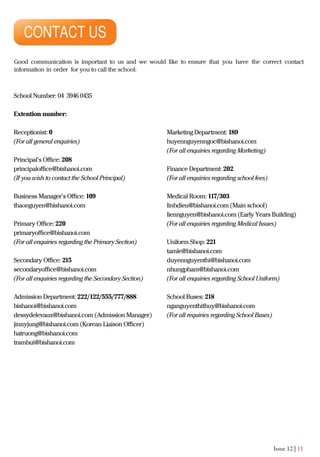 Issue 12 | 11
Good communication is important to us and we would like to ensure that you have the correct contact
information in order for you to call the school:
School Number: 04 3946 0435
Extention number:
Receptionist: 0
(For all general enquiries)
Principal’s Oﬃce: 208
principaloﬃce@bishanoi.com
(If you wish to contact the School Principal)
Business Manager’s Oﬃce: 109
thaonguyen@bishanoi.com
Primary Oﬃce: 220
primaryoﬃce@bishanoi.com
(For all enquiries regarding the Primary Section)
Secondary Oﬃce: 215
secondaryoﬃce@bishanoi.com
(For all enquiries regarding the Secondary Section)
Admission Department: 222/122/555/777/888
bishanoi@bishanoi.com
dessydelevaux@bishanoi.com (Admission Manager)
jinnyjung@bishanoi.com (Korean Liaison Oﬃcer)
hatruong@bishanoi.com
trambui@bishanoi.com
Marketing Department: 189
huyennguyenngoc@bishanoi.com
(For all enquiries regarding Marketing)
Finance Department: 202
(For all enquiries regarding school fees)
Medical Room: 117/303
linhdieu@bishanoi.com (Main school)
liennguyen@bishanoi.com (Early Years Building)
(For all enquiries regarding Medical Issues)
Uniform Shop: 221
tamle@bishanoi.com
duyennguyenthi@bishanoi.com
nhungpham@bishanoi.com
(For all enquiries regarding School Uniform)
School Buses: 218
nganguyenthithuy@bishanoi.com
(For all requiries regarding School Buses)
 