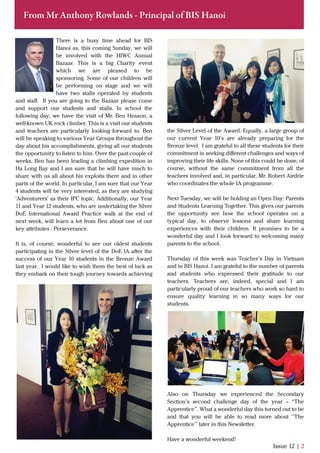 Issue 12 | 2
From Mr Anthony Rowlands - Principal of BIS Hanoi
There is a busy time ahead for BIS
Hanoi as, this coming Sunday, we will
be involved with the HIWC Annual
Bazaar. This is a big Charity event
which we are pleased to be
sponsoring. Some of our children will
be performing on stage and we will
have two stalls operated by students
and staﬀ. If you are going to the Bazaar please come
and support our students and stalls. In school the
following day, we have the visit of Mr. Ben Heason, a
well-known UK rock climber. This is a visit our students
and teachers are particularly looking forward to. Ben
will be speaking to various Year Groups throughout the
day about his accomplishments, giving all our students
the opportunity to listen to him. Over the past couple of
weeks, Ben has been leading a climbing expedition in
Ha Long Bay and I am sure that he will have much to
share with us all about his exploits there and in other
parts of the world. In particular, I am sure that our Year
4 students will be very interested, as they are studying
'Adventurers' as their IPC topic. Additionally, our Year
11 and Year 12 students, who are undertaking the Silver
DoE International Award Practice walk at the end of
next week, will learn a lot from Ben about one of our
key attributes - Perseverance.
It is, of course, wonderful to see our oldest students
participating in the Silver level of the DoE IA after the
success of our Year 10 students in the Bronze Award
last year. I would like to wish them the best of luck as
they embark on their tough journey towards achieving
the Silver Level of the Award. Equally, a large group of
our current Year 10’s are already preparing for the
Bronze level. I am grateful to all these students for their
commitment in seeking diﬀerent challenges and ways of
improving their life skills. None of this could be done, of
course, without the same commitment from all the
teachers involved and, in particular, Mr. Robert Airdrie
who coordinates the whole IA programme.
Next Tuesday, we will be holding an Open Day: Parents
and Students Learning Together. This gives our parents
the opportunity see how the school operates on a
typical day, to observe lessons and share learning
experiences with their children. It promises to be a
wonderful day and I look forward to welcoming many
parents to the school.
Thursday of this week was Teacher’s Day in Vietnam
and in BIS Hanoi. I am grateful to the number of parents
and students who expressed their gratitude to our
teachers. Teachers are, indeed, special and I am
particularly proud of our teachers who work so hard to
ensure quality learning in so many ways for our
students.
Also on Thursday we experienced the Secondary
Section’s second challenge day of the year – “The
Apprentice”. What a wonderful day this turned out to be
and that you will be able to read more about ‘’The
Apprentice’’ later in this Newsletter.
Have a wonderful weekend!
 