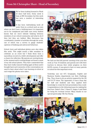 We’ve been looking forward to Week
12 since half term. Every week is
busy at BIS Secondary but this week
has seen a number of interesting
events.
It has been Anti-bullying week all
week. Even in a school such as ours
where we don’t have a bullying issue it is important
not to be complacent and make sure every student
knows that we won’t tolerate bullying between
members of our school community and what to do if
they feel they are bullied. Miss Stevenson has
coordinated a number of activities through the week,
one of which was a survey to gauge students’
opinions of bullying and anti-social behaviour.
School, form and individual photos were also taken
this week. This might sound a little mundane to
celebrate as an event but I think these form a
marvellous record of a child’s development and oﬀer
a chance for reﬂection. My parents are moving house
at the moment and in sorting things out found a stash
of my old school photos. They have commented that
they have really enjoyed looking again at these and it
brought back such memories of the conversations we
used to have about what I was learning at school at
each stage the photos were taken.
Issue 12 | 3
From Mr Christopher Short - Head of Secondary
We had our ﬁrst full parents' meeting of the year this
week as Year 10 students and parents met with their
teachers to discuss their initial progress on their
IGCSE courses. It was great to have so many parents
in school for this important event.
Yesterday saw our ICT, Geography, English and
Business Studies departments run their Challenge
Day. They chose to do an activity inspired by the UK
and US TV show, The Apprentice. It was a busy day
for staﬀ and students and they applied their
knowledge to create the best presentation they could.
Congratulations to the following teams for making the
ﬁnal four: Dalat 8, Hue 7, Hanoi 9. Saigon 4 and Dalat
for being the eventual winner. Many thanks to our
special guest judge: Ms Van Huong
 