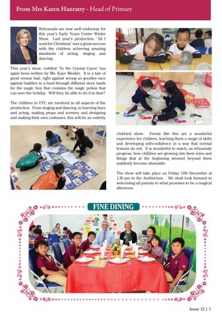 Rehearsals are now well underway for
this year’s Early Years Centre Winter
Show. Last year’s production, ‘All I
want for Christmas’ was a great success
with the children achieving amazing
standards of acting, singing and
dancing.
This year’s show, entitled ‘To the Crystal Caves’ has
again been written by Ms. Kaye Meakin. It is a tale of
good versus bad, right against wrong as goodies race
against baddies in a hunt through diﬀerent story lands
for the magic box that contains the magic potion that
can save the holiday. Will they be able to do it in time?
The children in EYC are involved in all aspects of the
production. From singing and dancing, to learning lines
and acting, making props and scenery and designing
and making their own costumes, this will be an entirely
Issue 12 | 5
From Mrs Karen Hanratty - Head of Primary
FINE DINING
child-led show. Events like this are a wonderful
experience for children, teaching them a range of skills
and developing self-conﬁdence in a way that normal
lessons do not. It is wonderful to watch, as rehearsals
progress, how children are growing into their roles and
things that at the beginning seemed beyond them
suddenly become attainable.
The show will take place on Friday 12th December at
1.30 pm in the Auditorium. We shall look forward to
welcoming all parents to what promises to be a magical
afternoon.
 