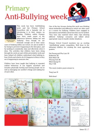 This week has been Anti-Bullying
week and the Primary School
Councillors did a fantastic job in
introducing it to their classes on
Monday. Children within Primary
have been made aware of the
diﬀerences between ‘falling out’ and
‘bullying’. Even though we are
fortunate enough not to have many
cases of bullying within our school, we aim to tackle it
by trying to prevent it happening in the ﬁrst place, and
by tackling it consistently, fairy and eﬀectively when it
does. The activities that children have been doing
through the week are part of this preventative work and
have helped all children understand what bullying is,
how it feels and what to do if it happens to them or they
see it happening to someone else.
Children have been taught that bullying is repeated
unkind behaviour. It can happen anywhere and
includes physically hurting and leaving people out as
well as damaging one another’s things and making fun
of each other.
Issue 12 | 7
Ms Maria Hussain
EAL Teacher
One of the key focuses during this week was thinking
about similarities and diﬀerences which are often used
as a reason for bullying. Children have engaged in
discussions and debates about how this can be tackled.
They have also watched short video clips showing
diﬀerent ‘bullying’ scenarios and talked about
appropriate ways to handle similar situations.
Primary School Council members ran an exciting
‘Anti-Bullying’ poster competition. Well done to the
following children for creating the most appealing
posters:
Dai Duong and Phu Lam 1B
Katherine 2B
Binh Minh 3B
Phuong Anh 4B
Minh Quang Y5
Nhu Y 6B
The most creative poem winner is:
Tung Lam 5I
Well done!
Anti-Bullying week
Primary
 