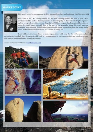 Issue 12 | 9
BIS Hanoi is pleased to announce that Mr Ben Heason will visit the school on Monday 24th November 2014.
Ben is one of the UK’s leading climbers and has been climbing full-time for over 15 years. He is
world-renowned for his bold climbing on routes at the cutting edge of the sport, including his impressive
exploits on big wall expeditions around the globe. In 2005 Ben was part of an International Expedition to
climb the world’s highest waterfall, deep in the heart of the Venezuelan jungle. The team's successful
expedition, with climbing at the highest level in an incredibly remote region of the planet, has been praised as
'one of the finest achievements by British rock climbers on foreign soil'.
Ben is in Hanoi with a team who are on a climbing expedition in Ha Long Bay. Ben will speak to students
during the day from Early Years through to Year 12. It will be a great experience for our students to listen and learn from a person
who achieved so much and shown so much perseverance.
You can learn more about Ben at: www.benheason.com
ADVANCE NOTICE
 